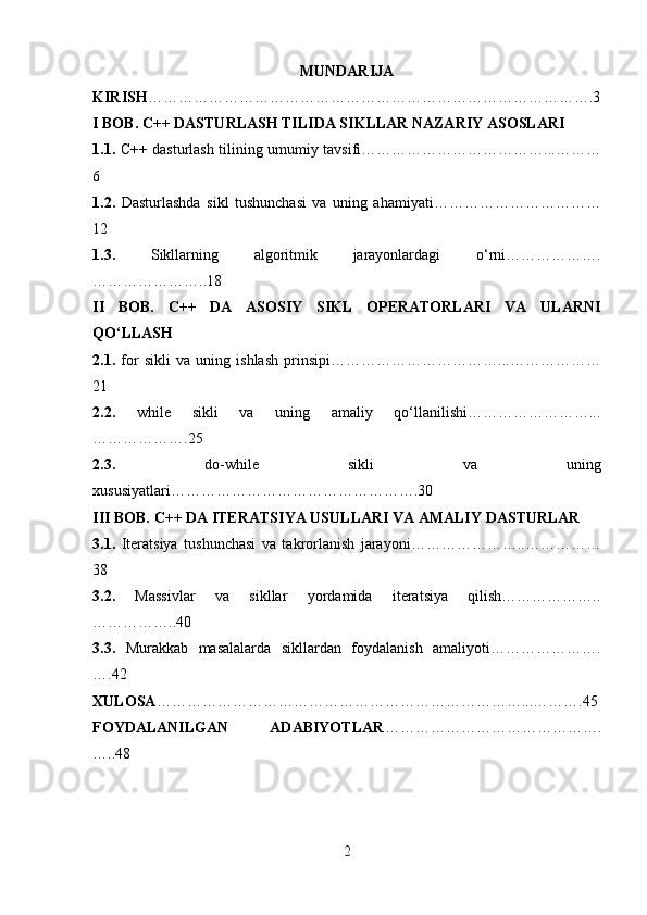 MUNDARIJA
KIRISH …………………………………………………………………………….3
I BOB. C++ DASTURLASH TILIDA SIKLLAR NAZARIY ASOSLARI
1.1.   C++ dasturlash tilining umumiy tavsifi………………………………...………
6
1.2.   Dasturlashda   sikl   tushunchasi   va   uning   ahamiyati……………………………
12
1.3.   Sikllarning   algoritmik   jarayonlardagi   o‘rni……………….
…………………..18
II   BOB.   C++   DA   ASOSIY   SIKL   OPERATORLARI   VA   ULARNI
QO‘LLASH
2.1.   for   sikli   va   uning   ishlash   prinsipi……………………………...………………
21
2.2.   while   sikli   va   uning   amaliy   qo‘llanilishi……………………...
……………….25
2.3.   do-while   sikli   va   uning
xususiyatlari………………………………………….30
III BOB. C++ DA ITERATSIYA USULLARI VA AMALIY DASTURLAR
3.1.   Iteratsiya   tushunchasi   va   takrorlanish   jarayoni…………………..……………
38
3.2.   Massivlar   va   sikllar   yordamida   iteratsiya   qilish………………..
……………..40
3.3.   Murakkab   masalalarda   sikllardan   foydalanish   amaliyoti………………….
….42
XULOSA ………………………………………………………………...……….45
FOYDALANILGAN   ADABIYOTLAR …………………………………….
…..48
2 