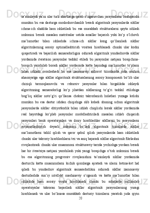 ta’minlaydi ya’ni ular turli shartlarga qarab o‘zgaruvchan jarayonlarni boshqarishi
mumkin   bu   esa   dasturga   moslashuvchanlik   beradi   algoritmik   jarayonlarda   sikllar
ichma-ich   shaklda   ham   ishlatiladi   bu   esa   murakkab   strukturalarni   qayta   ishlash
imkonini   beradi   masalan   matritsalar   ustida   amallar   bajarish   yoki   ko‘p   o‘lchovli
ma’lumotlar   bilan   ishlashda   ichma-ich   sikllar   keng   qo‘llaniladi   sikllar
algoritmlarning   asosiy   optimallashtirish   vositasi   hisoblanadi   chunki   ular   kodni
qisqartiradi   va   bajarilish   samaradorligini   oshiradi   algoritmik   yondashuvda   sikllar
yordamida   iteratsion   jarayonlar   tashkil   etiladi   bu   jarayonlar   natijani   bosqichma-
bosqich   yaxshilab   boradi   sikllar   yordamida   katta   hajmdagi   ma’lumotlar   to‘plami
bilan   ishlash   osonlashadi   bu   esa   zamonaviy   axborot   tizimlarida   juda   muhim
ahamiyatga   ega   sikllar   algoritmik   strukturalarning   asosiy   komponenti   bo‘lib   ular
chiziqli   tarmoqlanuvchi   va   rekursiv   jarayonlar   bilan   birgalikda   ishlaydi
algoritmning   samaradorligi   ko‘p   jihatdan   sikllarning   to‘g‘ri   tashkil   etilishiga
bog‘liq   sikllar   noto‘g‘ri   qo‘llansa   cheksiz   takrorlanish   holatlari   yuzaga   kelishi
mumkin   bu   esa   dastur   ishdan   chiqishiga   olib   keladi   shuning   uchun   algoritmik
jarayonlarda   sikllar   ehtiyotkorlik   bilan   ishlab   chiqilishi   kerak   sikllar   yordamida
real   hayotdagi   ko‘plab   jarayonlar   modellashtiriladi   masalan   ishlab   chiqarish
jarayonlari   bank   operatsiyalari   va   ilmiy   hisoblashlar   sikllarsiz   bu   jarayonlarni
avtomatlashtirish   deyarli   imkonsiz   bo‘ladi   algoritmik   tizimlarda   sikllar
ma’lumotlarni   tahlil   qilish   va   qaror   qabul   qilish   jarayonlarida   ham   ishlatiladi
chunki ular takroriy hisoblashlarni tez va aniq bajaradi sikllar algoritmik fikrlashni
rivojlantiradi chunki ular muammoni strukturaviy tarzda yechishga yordam beradi
har   bir   iteratsiya   natijani   yaxshilash   yoki   yangi   bosqichga   o‘tish   imkonini   beradi
bu   esa   algoritmning   progressiv   rivojlanishini   ta’minlaydi   sikllar   yordamida
dasturchi   katta   muammolarni   kichik   qismlarga   ajratadi   va   ularni   ketma-ket   hal
qiladi   bu   yondashuv   algoritmik   samaradorlikni   oshiradi   sikllar   zamonaviy
dasturlashda   sun’iy   intellekt   mashinaviy   o‘rganish   va   katta   ma’lumotlar   bilan
ishlashda   ham   asosiy   vosita   hisoblanadi   chunki   bu   sohalarda   millionlab
operatsiyalar   takroran   bajariladi   sikllar   algoritmik   jarayonlarning   yuragi
hisoblanadi   va   ular   bo‘lmasa   murakkab   dasturiy   tizimlarni   yaratish   juda   qiyin
20 