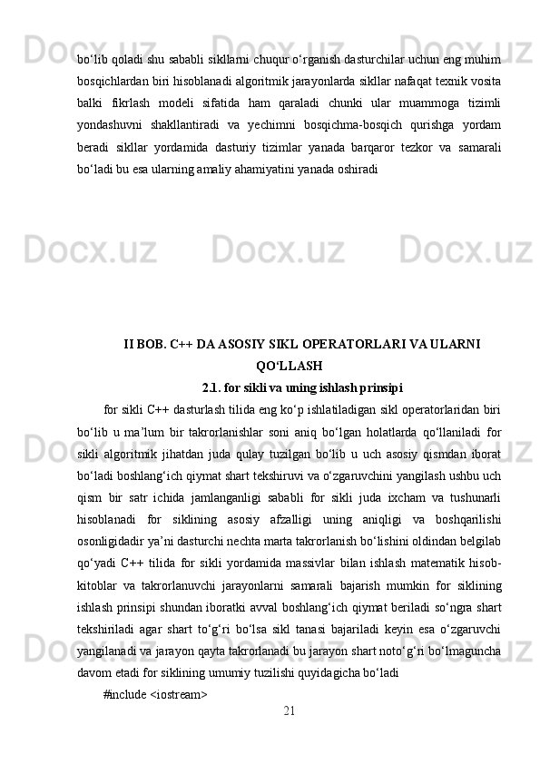 bo‘lib qoladi shu sababli sikllarni chuqur o‘rganish dasturchilar uchun eng muhim
bosqichlardan biri hisoblanadi algoritmik jarayonlarda sikllar nafaqat texnik vosita
balki   fikrlash   modeli   sifatida   ham   qaraladi   chunki   ular   muammoga   tizimli
yondashuvni   shakllantiradi   va   yechimni   bosqichma-bosqich   qurishga   yordam
beradi   sikllar   yordamida   dasturiy   tizimlar   yanada   barqaror   tezkor   va   samarali
bo‘ladi bu esa ularning amaliy ahamiyatini yanada oshiradi
II BOB. C++ DA ASOSIY SIKL OPERATORLARI VA ULARNI
QO‘LLASH
2.1.  for sikli va uning ishlash prinsipi
for sikli C++ dasturlash tilida eng ko‘p ishlatiladigan sikl operatorlaridan biri
bo‘lib   u   ma’lum   bir   takrorlanishlar   soni   aniq   bo‘lgan   holatlarda   qo‘llaniladi   for
sikli   algoritmik   jihatdan   juda   qulay   tuzilgan   bo‘lib   u   uch   asosiy   qismdan   iborat
bo‘ladi boshlang‘ich qiymat shart tekshiruvi va o‘zgaruvchini yangilash ushbu uch
qism   bir   satr   ichida   jamlanganligi   sababli   for   sikli   juda   ixcham   va   tushunarli
hisoblanadi   for   siklining   asosiy   afzalligi   uning   aniqligi   va   boshqarilishi
osonligidadir ya’ni dasturchi nechta marta takrorlanish bo‘lishini oldindan belgilab
qo‘yadi   C++   tilida   for   sikli   yordamida   massivlar   bilan   ishlash   matematik   hisob-
kitoblar   va   takrorlanuvchi   jarayonlarni   samarali   bajarish   mumkin   for   siklining
ishlash prinsipi  shundan iboratki avval boshlang‘ich qiymat beriladi so‘ngra shart
tekshiriladi   agar   shart   to‘g‘ri   bo‘lsa   sikl   tanasi   bajariladi   keyin   esa   o‘zgaruvchi
yangilanadi va jarayon qayta takrorlanadi bu jarayon shart noto‘g‘ri bo‘lmaguncha
davom etadi for siklining umumiy tuzilishi quyidagicha bo‘ladi
#include <iostream>
21 