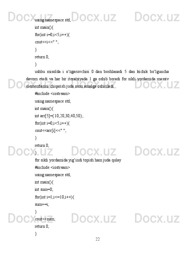 using namespace std;
int main(){
for(int i=0;i<5;i++){
cout<<i<<" ";
}
return 0;
}
ushbu   misolda   i   o‘zgaruvchisi   0   dan   boshlanadi   5   dan   kichik   bo‘lguncha
davom   etadi   va   har   bir   iteratsiyada   1  ga   oshib   boradi   for   sikli   yordamida   massiv
elementlarini chiqarish juda oson amalga oshiriladi
#include <iostream>
using namespace std;
int main(){
int arr[5]={10,20,30,40,50};
for(int i=0;i<5;i++){
cout<<arr[i]<<" ";
}
return 0;
}
for sikli yordamida yig‘indi topish ham juda qulay
#include <iostream>
using namespace std;
int main(){
int sum=0;
for(int i=1;i<=10;i++){
sum+=i;
}
cout<<sum;
return 0;
}
22 