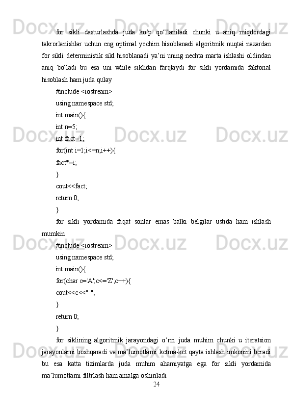 for   sikli   dasturlashda   juda   ko‘p   qo‘llaniladi   chunki   u   aniq   miqdordagi
takrorlanishlar  uchun eng  optimal  yechim  hisoblanadi  algoritmik nuqtai  nazardan
for sikli  deterministik sikl hisoblanadi  ya’ni uning nechta marta ishlashi  oldindan
aniq   bo‘ladi   bu   esa   uni   while   siklidan   farqlaydi   for   sikli   yordamida   faktorial
hisoblash ham juda qulay
#include <iostream>
using namespace std;
int main(){
int n=5;
int fact=1;
for(int i=1;i<=n;i++){
fact*=i;
}
cout<<fact;
return 0;
}
for   sikli   yordamida   faqat   sonlar   emas   balki   belgilar   ustida   ham   ishlash
mumkin
#include <iostream>
using namespace std;
int main(){
for(char c='A';c<='Z';c++){
cout<<c<<" ";
}
return 0;
}
for   siklining   algoritmik   jarayondagi   o‘rni   juda   muhim   chunki   u   iteratsion
jarayonlarni boshqaradi va ma’lumotlarni ketma-ket qayta ishlash imkonini beradi
bu   esa   katta   tizimlarda   juda   muhim   ahamiyatga   ega   for   sikli   yordamida
ma’lumotlarni filtrlash ham amalga oshiriladi
24 