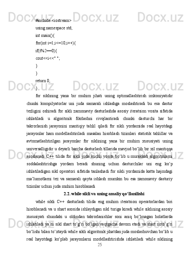 #include <iostream>
using namespace std;
int main(){
for(int i=1;i<=10;i++){
if(i%2==0){
cout<<i<<" ";
}
}
return 0;
}
for   siklining   yana   bir   muhim   jihati   uning   optimallashtirish   imkoniyatidir
chunki   kompilyatorlar   uni   juda   samarali   ishlashga   moslashtiradi   bu   esa   dastur
tezligini oshiradi for sikli  zamonaviy dasturlashda asosiy  iteratsion vosita sifatida
ishlatiladi   u   algoritmik   fikrlashni   rivojlantiradi   chunki   dasturchi   har   bir
takrorlanish   jarayonini   mantiqiy   tahlil   qiladi   for   sikli   yordamida   real   hayotdagi
jarayonlar   ham   modellashtiriladi   masalan   hisoblash   tizimlari   statistik   tahlillar   va
avtomatlashtirilgan   jarayonlar   for   siklining   yana   bir   muhim   xususiyati   uning
universalligidir u deyarli barcha dasturlash tillarida mavjud bo‘lib bir xil mantiqqa
asoslanadi  C++ tilida for  sikli  juda kuchli vosita bo‘lib u murakkab algoritmlarni
soddalashtirishga   yordam   beradi   shuning   uchun   dasturchilar   uni   eng   ko‘p
ishlatiladigan sikl  operatori sifatida tanlashadi  for sikli  yordamida katta hajmdagi
ma’lumotlarni   tez   va   samarali   qayta   ishlash   mumkin   bu   esa   zamonaviy   dasturiy
tizimlar uchun juda muhim hisoblanadi
2.2.  while sikli va uning amaliy qo‘llanilishi
while   sikli   C++   dasturlash   tilida   eng   muhim   iteratsion   operatorlardan   biri
hisoblanadi va u shart asosida ishlaydigan sikl turiga kiradi while siklining asosiy
xususiyati   shundaki   u   oldindan   takrorlanishlar   soni   aniq   bo‘lmagan   holatlarda
ishlatiladi ya’ni sikl shart to‘g‘ri bo‘lgan vaqtgacha davom etadi va shart noto‘g‘ri
bo‘lishi bilan to‘xtaydi while sikli algoritmik jihatdan juda moslashuvchan bo‘lib u
real   hayotdagi   ko‘plab   jarayonlarni   modellashtirishda   ishlatiladi   while   siklining
25 