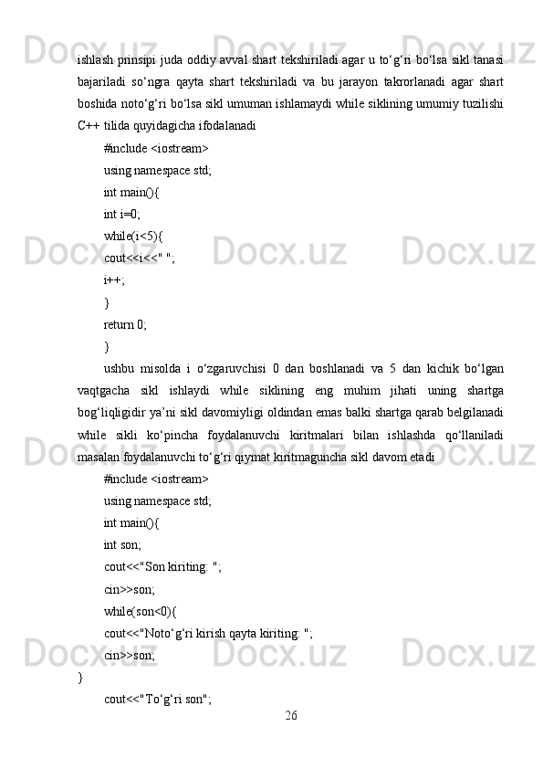 ishlash prinsipi juda oddiy avval shart tekshiriladi agar u to‘g‘ri bo‘lsa sikl tanasi
bajariladi   so‘ngra   qayta   shart   tekshiriladi   va   bu   jarayon   takrorlanadi   agar   shart
boshida noto‘g‘ri bo‘lsa sikl umuman ishlamaydi while siklining umumiy tuzilishi
C++ tilida quyidagicha ifodalanadi
#include <iostream>
using namespace std;
int main(){
int i=0;
while(i<5){
cout<<i<<" ";
i++;
}
return 0;
}
ushbu   misolda   i   o‘zgaruvchisi   0   dan   boshlanadi   va   5   dan   kichik   bo‘lgan
vaqtgacha   sikl   ishlaydi   while   siklining   eng   muhim   jihati   uning   shartga
bog‘liqligidir ya’ni sikl davomiyligi oldindan emas balki shartga qarab belgilanadi
while   sikli   ko‘pincha   foydalanuvchi   kiritmalari   bilan   ishlashda   qo‘llaniladi
masalan foydalanuvchi to‘g‘ri qiymat kiritmaguncha sikl davom etadi
#include <iostream>
using namespace std;
int main(){
int son;
cout<<"Son kiriting: ";
cin>>son;
while(son<0){
cout<<"Noto‘g‘ri kirish qayta kiriting: ";
cin>>son;
}
cout<<"To‘g‘ri son";
26 