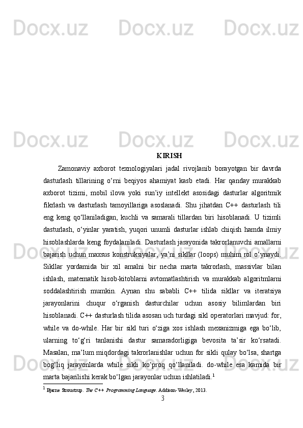 KIRISH
Zamonaviy   axborot   texnologiyalari   jadal   rivojlanib   borayotgan   bir   davrda
dasturlash   tillarining   o‘rni   beqiyos   ahamiyat   kasb   etadi.   Har   qanday   murakkab
axborot   tizimi,   mobil   ilova   yoki   sun’iy   intellekt   asosidagi   dasturlar   algoritmik
fikrlash   va   dasturlash   tamoyillariga   asoslanadi.   Shu   jihatdan   C++   dasturlash   tili
eng   keng   qo‘llaniladigan,   kuchli   va   samarali   tillardan   biri   hisoblanadi.   U   tizimli
dasturlash,   o‘yinlar   yaratish,   yuqori   unumli   dasturlar   ishlab   chiqish   hamda   ilmiy
hisoblashlarda keng foydalaniladi. Dasturlash jarayonida takrorlanuvchi  amallarni
bajarish   uchun  maxsus   konstruksiyalar,   ya’ni   sikllar   (loops)   muhim   rol   o‘ynaydi.
Sikllar   yordamida   bir   xil   amalni   bir   necha   marta   takrorlash,   massivlar   bilan
ishlash,   matematik   hisob-kitoblarni   avtomatlashtirish   va   murakkab   algoritmlarni
soddalashtirish   mumkin.   Aynan   shu   sababli   C++   tilida   sikllar   va   iteratsiya
jarayonlarini   chuqur   o‘rganish   dasturchilar   uchun   asosiy   bilimlardan   biri
hisoblanadi. C++ dasturlash tilida asosan uch turdagi sikl operatorlari mavjud: for,
while   va   do-while.   Har   bir   sikl   turi   o‘ziga   xos   ishlash   mexanizmiga   ega   bo‘lib,
ularning   to‘g‘ri   tanlanishi   dastur   samaradorligiga   bevosita   ta’sir   ko‘rsatadi.
Masalan,  ma’lum miqdordagi  takrorlanishlar  uchun for sikli  qulay bo‘lsa, shartga
bog‘liq   jarayonlarda   while   sikli   ko‘proq   qo‘llaniladi.   do-while   esa   kamida   bir
marta bajarilishi kerak bo‘lgan jarayonlar uchun ishlatiladi. 1
1
  Bjarne Stroustrup.  The C++ Programming Language .  Addison-Wesley, 2013. 
3 
