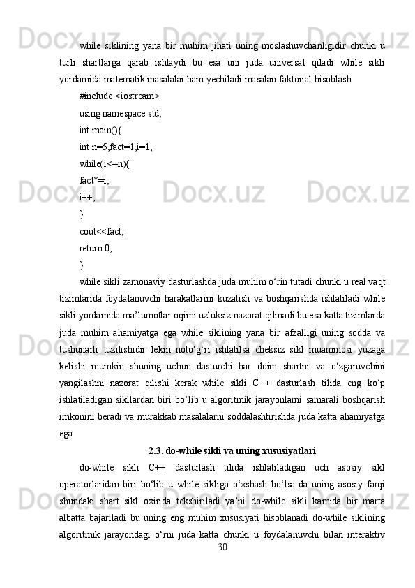 while   siklining   yana   bir   muhim   jihati   uning   moslashuvchanligidir   chunki   u
turli   shartlarga   qarab   ishlaydi   bu   esa   uni   juda   universal   qiladi   while   sikli
yordamida matematik masalalar ham yechiladi masalan faktorial hisoblash
#include <iostream>
using namespace std;
int main(){
int n=5,fact=1,i=1;
while(i<=n){
fact*=i;
i++;
}
cout<<fact;
return 0;
}
while sikli zamonaviy dasturlashda juda muhim o‘rin tutadi chunki u real vaqt
tizimlarida   foydalanuvchi   harakatlarini   kuzatish   va   boshqarishda   ishlatiladi   while
sikli yordamida ma’lumotlar oqimi uzluksiz nazorat qilinadi bu esa katta tizimlarda
juda   muhim   ahamiyatga   ega   while   siklining   yana   bir   afzalligi   uning   sodda   va
tushunarli   tuzilishidir   lekin   noto‘g‘ri   ishlatilsa   cheksiz   sikl   muammosi   yuzaga
kelishi   mumkin   shuning   uchun   dasturchi   har   doim   shartni   va   o‘zgaruvchini
yangilashni   nazorat   qilishi   kerak   while   sikli   C++   dasturlash   tilida   eng   ko‘p
ishlatiladigan   sikllardan   biri   bo‘lib   u   algoritmik   jarayonlarni   samarali   boshqarish
imkonini beradi va murakkab masalalarni soddalashtirishda juda katta ahamiyatga
ega
2.3.  do-while sikli va uning xususiyatlari
do-while   sikli   C++   dasturlash   tilida   ishlatiladigan   uch   asosiy   sikl
operatorlaridan   biri   bo‘lib   u   while   sikliga   o‘xshash   bo‘lsa-da   uning   asosiy   farqi
shundaki   shart   sikl   oxirida   tekshiriladi   ya’ni   do-while   sikli   kamida   bir   marta
albatta   bajariladi   bu   uning   eng   muhim   xususiyati   hisoblanadi   do-while   siklining
algoritmik   jarayondagi   o‘rni   juda   katta   chunki   u   foydalanuvchi   bilan   interaktiv
30 