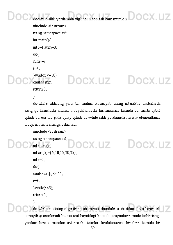 do-while sikli yordamida yig‘indi hisoblash ham mumkin
#include <iostream>
using namespace std;
int main(){
int i=1,sum=0;
do{
sum+=i;
i++;
}while(i<=10);
cout<<sum;
return 0;
}
do-while   siklining   yana   bir   muhim   xususiyati   uning   interaktiv   dasturlarda
keng   qo‘llanishidir   chunki   u   foydalanuvchi   kiritmalarini   kamida   bir   marta   qabul
qiladi bu esa uni juda qulay qiladi  do-while sikli yordamida massiv elementlarini
chiqarish ham amalga oshiriladi
#include <iostream>
using namespace std;
int main(){
int arr[5]={5,10,15,20,25};
int i=0;
do{
cout<<arr[i]<<" ";
i++;
}while(i<5);
return 0;
}
do-while   siklining   algoritmik   ahamiyati   shundaki   u   shartdan   oldin   bajarilish
tamoyiliga asoslanadi bu esa real hayotdagi ko‘plab jarayonlarni modellashtirishga
yordam   beradi   masalan   avtomatik   tizimlar   foydalanuvchi   kirishini   kamida   bir
32 