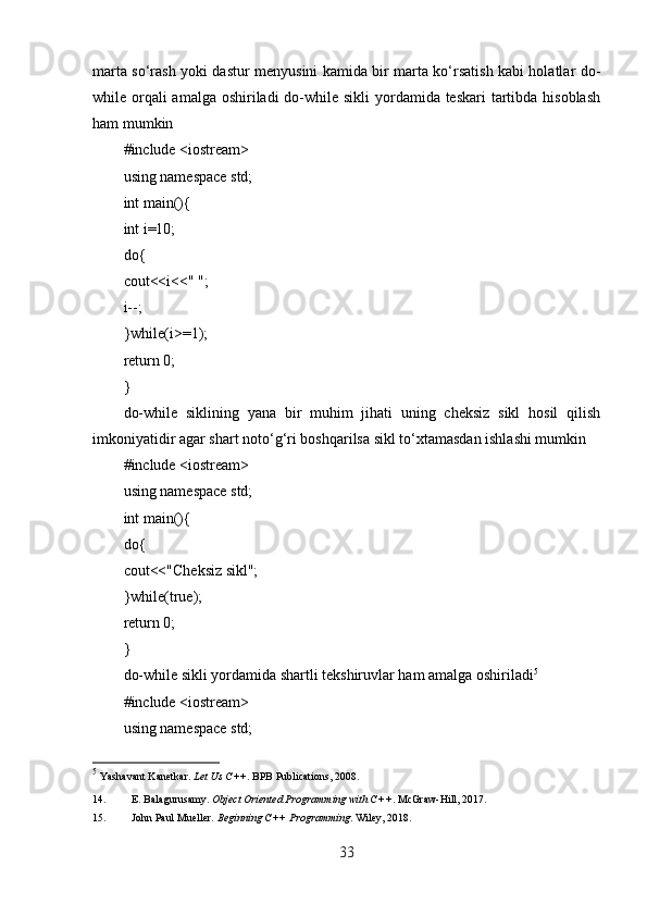 marta so‘rash yoki dastur menyusini kamida bir marta ko‘rsatish kabi holatlar do-
while orqali amalga oshiriladi  do-while sikli  yordamida teskari  tartibda hisoblash
ham mumkin
#include <iostream>
using namespace std;
int main(){
int i=10;
do{
cout<<i<<" ";
i--;
}while(i>=1);
return 0;
}
do-while   siklining   yana   bir   muhim   jihati   uning   cheksiz   sikl   hosil   qilish
imkoniyatidir agar shart noto‘g‘ri boshqarilsa sikl to‘xtamasdan ishlashi mumkin
#include <iostream>
using namespace std;
int main(){
do{
cout<<"Cheksiz sikl";
}while(true);
return 0;
}
do-while sikli yordamida shartli tekshiruvlar ham amalga oshiriladi 5
#include <iostream>
using namespace std;
5
  Yashavant Kanetkar.  Let Us C++ .  BPB Publications, 2008. 
14. E. Balagurusamy.  Object Oriented Programming with C++ .  McGraw-Hill, 2017. 
15. John Paul Mueller.  Beginning C++ Programming .  Wiley, 2018. 
33 