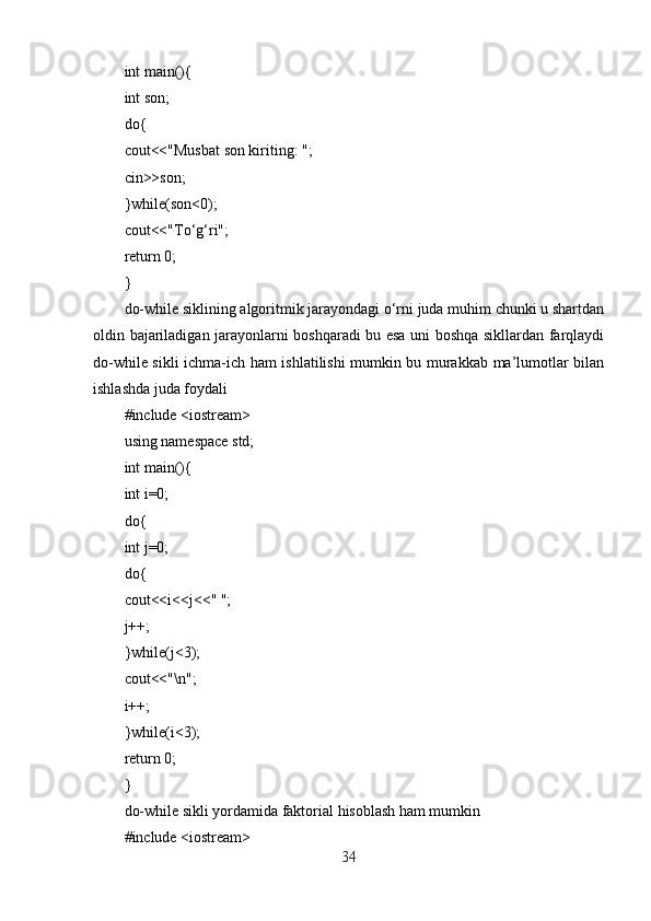 int main(){
int son;
do{
cout<<"Musbat son kiriting: ";
cin>>son;
}while(son<0);
cout<<"To‘g‘ri";
return 0;
}
do-while siklining algoritmik jarayondagi o‘rni juda muhim chunki u shartdan
oldin bajariladigan jarayonlarni boshqaradi bu esa uni boshqa sikllardan farqlaydi
do-while sikli ichma-ich ham ishlatilishi mumkin bu murakkab ma’lumotlar bilan
ishlashda juda foydali
#include <iostream>
using namespace std;
int main(){
int i=0;
do{
int j=0;
do{
cout<<i<<j<<" ";
j++;
}while(j<3);
cout<<"\n";
i++;
}while(i<3);
return 0;
}
do-while sikli yordamida faktorial hisoblash ham mumkin
#include <iostream>
34 
