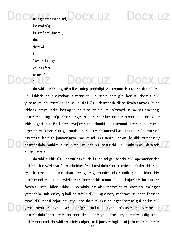 using namespace std;
int main(){
int n=5,i=1,fact=1;
do{
fact*=i;
i++;
}while(i<=n);
cout<<fact;
return 0;
}
do-while   siklining   afzalligi   uning  soddaligi   va   tushunarli   tuzilishidadir   lekin
uni   ishlatishda   ehtiyotkorlik   zarur   chunki   shart   noto‘g‘ri   berilsa   cheksiz   sikl
yuzaga   kelishi   mumkin   do-while   sikli   C++   dasturlash   tilida   foydalanuvchi   bilan
ishlash   jarayonlarini   boshqarishda   juda   muhim   rol   o‘ynaydi   u   menyu   asosidagi
dasturlarda   eng   ko‘p   ishlatiladigan   sikl   operatorlaridan   biri   hisoblanadi   do-while
sikli   algoritmik   fikrlashni   rivojlantiradi   chunki   u   jarayonni   kamida   bir   marta
bajarish   va   keyin   shartga   qarab   davom   ettirish   tamoyiliga   asoslanadi   bu   esa   real
hayotdagi   ko‘plab   jarayonlarga   mos   keladi   shu   sababli   do-while   sikli   zamonaviy
dasturlashda   muhim   o‘rin   tutadi   va   har   bir   dasturchi   uni   mukammal   darajada
bilishi kerak
do while sikli  C++ dasturlash  tilida ishlatiladigan asosiy  sikl operatorlaridan
biri bo‘lib u while va for sikllaridan farqli ravishda shartni oxirida tekshirishi bilan
ajralib   turadi   bu   xususiyat   uning   eng   muhim   algoritmik   jihatlaridan   biri
hisoblanadi   chunki   do   while   sikli   kamida   bir   marta   albatta   bajariladi   bu   esa   uni
foydalanuvchi   bilan   ishlash   interaktiv   tizimlar   menyular   va   dasturiy   dialoglar
yaratishda   juda   qulay   qiladi   do   while   siklining   asosiy   mohiyati   shundan   iboratki
avval sikl tanasi bajariladi keyin esa shart tekshiriladi agar shart to‘g‘ri bo‘lsa sikl
yana   qayta   ishlaydi   agar   noto‘g‘ri   bo‘lsa   jarayon   to‘xtaydi   bu   yondashuv
dasturlashda “post condition loop” deb ataladi ya’ni shart keyin tekshiriladigan sikl
turi hisoblanadi do while siklining algoritmik jarayondagi o‘rni juda muhim chunki
35 