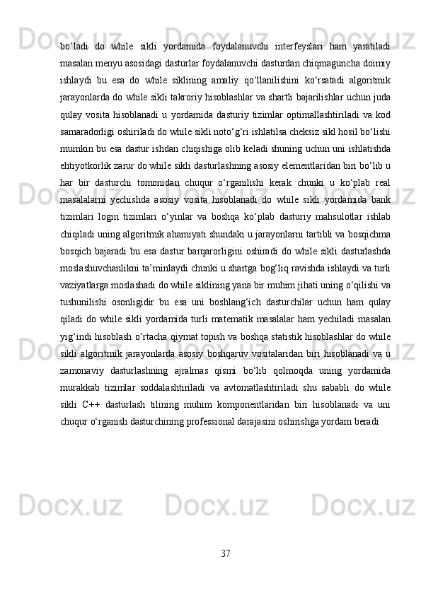 bo‘ladi   do   while   sikli   yordamida   foydalanuvchi   interfeyslari   ham   yaratiladi
masalan menyu asosidagi dasturlar foydalanuvchi dasturdan chiqmaguncha doimiy
ishlaydi   bu   esa   do   while   siklining   amaliy   qo‘llanilishini   ko‘rsatadi   algoritmik
jarayonlarda do while sikli takroriy hisoblashlar va shartli bajarilishlar uchun juda
qulay   vosita   hisoblanadi   u   yordamida   dasturiy   tizimlar   optimallashtiriladi   va   kod
samaradorligi oshiriladi do while sikli noto‘g‘ri ishlatilsa cheksiz sikl hosil bo‘lishi
mumkin bu esa dastur ishdan chiqishiga olib keladi shuning uchun uni ishlatishda
ehtiyotkorlik zarur do while sikli dasturlashning asosiy elementlaridan biri bo‘lib u
har   bir   dasturchi   tomonidan   chuqur   o‘rganilishi   kerak   chunki   u   ko‘plab   real
masalalarni   yechishda   asosiy   vosita   hisoblanadi   do   while   sikli   yordamida   bank
tizimlari   login   tizimlari   o‘yinlar   va   boshqa   ko‘plab   dasturiy   mahsulotlar   ishlab
chiqiladi uning algoritmik ahamiyati shundaki u jarayonlarni tartibli va bosqichma
bosqich   bajaradi   bu   esa   dastur   barqarorligini   oshiradi   do   while   sikli   dasturlashda
moslashuvchanlikni ta’minlaydi chunki u shartga bog‘liq ravishda ishlaydi va turli
vaziyatlarga moslashadi do while siklining yana bir muhim jihati uning o‘qilishi va
tushunilishi   osonligidir   bu   esa   uni   boshlang‘ich   dasturchilar   uchun   ham   qulay
qiladi  do while sikli  yordamida turli  matematik masalalar  ham  yechiladi  masalan
yig‘indi hisoblash o‘rtacha qiymat topish va boshqa statistik hisoblashlar do while
sikli   algoritmik  jarayonlarda   asosiy   boshqaruv   vositalaridan   biri   hisoblanadi   va  u
zamonaviy   dasturlashning   ajralmas   qismi   bo‘lib   qolmoqda   uning   yordamida
murakkab   tizimlar   soddalashtiriladi   va   avtomatlashtiriladi   shu   sababli   do   while
sikli   C++   dasturlash   tilining   muhim   komponentlaridan   biri   hisoblanadi   va   uni
chuqur o‘rganish dasturchining professional darajasini oshirishga yordam beradi
37 