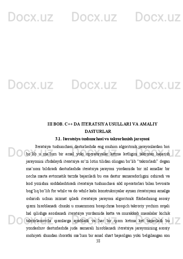 III BOB. C++ DA ITERATSIYA USULLARI VA AMALIY
DASTURLAR
3.1.  Iteratsiya tushunchasi va takrorlanish jarayoni
Iteratsiya   tushunchasi   dasturlashda   eng   muhim   algoritmik   jarayonlardan   biri
bo‘lib   u   ma’lum   bir   amal   yoki   operatsiyalar   ketma   ketligini   takroran   bajarish
jarayonini ifodalaydi iteratsiya so‘zi lotin tilidan olingan bo‘lib “takrorlash” degan
ma’noni   bildiradi   dasturlashda   iteratsiya   jarayoni   yordamida   bir   xil   amallar   bir
necha marta avtomatik tarzda bajariladi bu esa dastur samaradorligini oshiradi va
kod yozishni soddalashtiradi  iteratsiya tushunchasi  sikl operatorlari bilan bevosita
bog‘liq bo‘lib for while va do while kabi konstruksiyalar aynan iteratsiyani amalga
oshirish   uchun   xizmat   qiladi   iteratsiya   jarayoni   algoritmik   fikrlashning   asosiy
qismi hisoblanadi chunki u muammoni bosqichma bosqich takroriy yechim orqali
hal   qilishga   asoslanadi   iteratsiya   yordamida   katta   va   murakkab   masalalar   kichik
takrorlanuvchi   qismlarga   ajratiladi   va   har   bir   qism   ketma   ket   bajariladi   bu
yondashuv   dasturlashda   juda   samarali   hisoblanadi   iteratsiya   jarayonining   asosiy
mohiyati shundan iboratki ma’lum bir amal  shart  bajarilgan yoki belgilangan son
38 