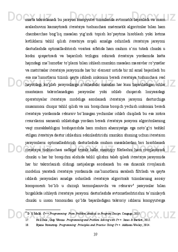 marta takrorlanadi bu jarayon kompyuter tizimlarida avtomatik bajariladi va inson
aralashuvini   kamaytiradi   iteratsiya   tushunchasi   matematik   algoritmlar   bilan   ham
chambarchas   bog‘liq   masalan   yig‘indi   topish   ko‘paytma   hisoblash   yoki   ketma
ketliklarni   tahlil   qilish   iteratsiya   orqali   amalga   oshiriladi   iteratsiya   jarayoni
dasturlashda   optimallashtirish   vositasi   sifatida   ham   muhim   o‘rin   tutadi   chunki   u
kodni   qisqartiradi   va   bajarilish   tezligini   oshiradi   iteratsiya   yordamida   katta
hajmdagi ma’lumotlar to‘plami bilan ishlash mumkin masalan massivlar ro‘yxatlar
va matritsalar iteratsiya jarayonida har bir element ustida bir xil amal bajariladi bu
esa ma’lumotlarni tizimli qayta ishlash imkonini beradi iteratsiya tushunchasi real
hayotdagi   ko‘plab   jarayonlarga   o‘xshashdir   masalan   har   kuni   bajariladigan   ishlar
muntazam   takrorlanadigan   jarayonlar   yoki   ishlab   chiqarish   liniyasidagi
operatsiyalar   iteratsiya   modeliga   asoslanadi   iteratsiya   jarayoni   dasturchiga
muammoni chuqur tahlil qilish va uni bosqichma bosqich yechish imkonini beradi
iteratsiya   yordamida   rekursiv   bo‘lmagan   yechimlar   ishlab   chiqiladi   bu   esa   xotira
resurslarini   samarali   ishlatishga   yordam   beradi   iteratsiya   jarayoni   algoritmlarning
vaqt   murakkabligini   boshqarishda   ham   muhim   ahamiyatga   ega   noto‘g‘ri   tashkil
etilgan iteratsiya dastur ishlashini sekinlashtirishi mumkin shuning uchun iteratsion
jarayonlarni   optimallashtirish   dasturlashda   muhim   masalalardan   biri   hisoblanadi
iteratsiya   tushunchasi   nafaqat   texnik   balki   mantiqiy   fikrlashni   ham   rivojlantiradi
chunki u har bir  bosqichni  alohida tahlil qilishni  talab qiladi iteratsiya  jarayonida
har   bir   takrorlanish   oldingi   natijalarga   asoslanadi   bu   esa   dinamik   rivojlanish
modelini   yaratadi   iteratsiya   yordamida   ma’lumotlarni   saralash   filtrlash   va   qayta
ishlash   jarayonlari   amalga   oshiriladi   iteratsiya   algoritmik   tizimlarning   asosiy
komponenti   bo‘lib   u   chiziqli   tarmoqlanuvchi   va   rekursiv 6
  jarayonlar   bilan
birgalikda ishlaydi iteratsiya jarayoni dasturlashda avtomatlashtirishni ta’minlaydi
chunki   u   inson   tomonidan   qo‘lda   bajariladigan   takroriy   ishlarni   kompyuterga
6
  D. S. Malik.  C++ Programming: From Problem Analysis to Program Design .  Cengage, 2015. 
17. Nell Dale, Chip Weems.  Programming and Problem Solving with C++ .  Jones & Bartlett, 2012. 
18. Bjarne Stroustrup.  Programming: Principles and Practice Using C++ .  Addison-Wesley, 2014. 
39 