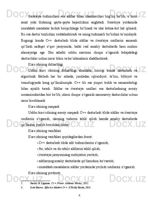 Iteratsiya   tushunchasi   esa   sikllar   bilan   chambarchas   bog‘liq   bo‘lib,   u   biror
amal   yoki   blokning   qayta-qayta   bajarilishini   anglatadi.   Iteratsiya   yordamida
murakkab   masalalar   kichik   bosqichlarga   bo‘linadi   va   ular   ketma-ket   hal   qilinadi.
Bu esa dastur tuzilishini soddalashtiradi va uning tushunarli bo‘lishini ta’minlaydi.
Bugungi   kunda   C++   dasturlash   tilida   sikllar   va   iteratsiya   usullarini   samarali
qo‘llash   nafaqat   o‘quv   jarayonida,   balki   real   amaliy   dasturlarda   ham   muhim
ahamiyatga   ega.   Shu   sababli   ushbu   mavzuni   chuqur   o‘rganish   kelajakdagi
dasturchilar uchun zarur bilim va ko‘nikmalarni shakllantiradi.
Kurs ishining dolzarbligi
Ushbu   kurs   ishining   dolzarbligi   shundaki,   hozirgi   kunda   dasturlash   va
algoritmik   fikrlash   har   bir   sohada,   jumladan   iqtisodiyot,   ta’lim,   tibbiyot   va
texnologiyada   keng   qo‘llanilmoqda.   C++   tili   esa   yuqori   tezlik   va   samaradorligi
bilan   ajralib   turadi.   Sikllar   va   iteratsiya   usullari   esa   dasturlashning   asosiy
mexanizmlaridan biri bo‘lib, ularni chuqur o‘rganish zamonaviy dasturchilar uchun
zarur hisoblanadi.
Kurs ishining maqsadi
Ushbu kurs ishining asosiy maqsadi C++ dasturlash tilida sikllar va iteratsiya
usullarini   o‘rganish,   ularning   turlarini   tahlil   qilish   hamda   amaliy   dasturlarda
qo‘llashni yoritib berishdan iborat.
Kurs ishining vazifalari
Kurs ishining vazifalari quyidagilardan iborat:
 C++ dasturlash tilida sikl tushunchasini o‘rganish; 
 for, while va do-while sikllarini tahlil qilish; 
 iteratsiya jarayonining mohiyatini yoritish; 
 sikllarning amaliy dasturlarda qo‘llanishini ko‘rsatish; 
 murakkab masalalarni sikllar yordamida yechish usullarini o‘rganish. 
Kurs ishining predmeti
2. Stanley B. Lippman.  C++ Primer .  Addison-Wesley, 2012. 
3. Scott Meyers.  Effective Modern C++ .  O’Reilly Media, 2014. 
4 