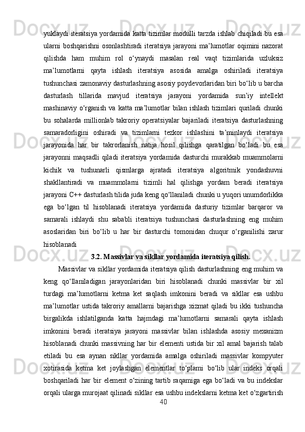 yuklaydi iteratsiya yordamida katta tizimlar modulli tarzda ishlab chiqiladi bu esa
ularni  boshqarishni  osonlashtiradi  iteratsiya jarayoni  ma’lumotlar oqimini  nazorat
qilishda   ham   muhim   rol   o‘ynaydi   masalan   real   vaqt   tizimlarida   uzluksiz
ma’lumotlarni   qayta   ishlash   iteratsiya   asosida   amalga   oshiriladi   iteratsiya
tushunchasi zamonaviy dasturlashning asosiy poydevorlaridan biri bo‘lib u barcha
dasturlash   tillarida   mavjud   iteratsiya   jarayoni   yordamida   sun’iy   intellekt
mashinaviy  o‘rganish  va  katta ma’lumotlar  bilan  ishlash  tizimlari   quriladi   chunki
bu   sohalarda   millionlab   takroriy   operatsiyalar   bajariladi   iteratsiya   dasturlashning
samaradorligini   oshiradi   va   tizimlarni   tezkor   ishlashini   ta’minlaydi   iteratsiya
jarayonida   har   bir   takrorlanish   natija   hosil   qilishga   qaratilgan   bo‘ladi   bu   esa
jarayonni   maqsadli   qiladi   iteratsiya   yordamida   dasturchi   murakkab   muammolarni
kichik   va   tushunarli   qismlarga   ajratadi   iteratsiya   algoritmik   yondashuvni
shakllantiradi   va   muammolarni   tizimli   hal   qilishga   yordam   beradi   iteratsiya
jarayoni C++ dasturlash tilida juda keng qo‘llaniladi chunki u yuqori unumdorlikka
ega   bo‘lgan   til   hisoblanadi   iteratsiya   yordamida   dasturiy   tizimlar   barqaror   va
samarali   ishlaydi   shu   sababli   iteratsiya   tushunchasi   dasturlashning   eng   muhim
asoslaridan   biri   bo‘lib   u   har   bir   dasturchi   tomonidan   chuqur   o‘rganilishi   zarur
hisoblanadi
3.2. Massivlar va sikllar yordamida iteratsiya qilish.
Massivlar va sikllar yordamida iteratsiya qilish dasturlashning eng muhim va
keng   qo‘llaniladigan   jarayonlaridan   biri   hisoblanadi   chunki   massivlar   bir   xil
turdagi   ma’lumotlarni   ketma   ket   saqlash   imkonini   beradi   va   sikllar   esa   ushbu
ma’lumotlar   ustida   takroriy   amallarni   bajarishga   xizmat   qiladi   bu   ikki   tushuncha
birgalikda   ishlatilganda   katta   hajmdagi   ma’lumotlarni   samarali   qayta   ishlash
imkonini   beradi   iteratsiya   jarayoni   massivlar   bilan   ishlashda   asosiy   mexanizm
hisoblanadi   chunki   massivning   har   bir   elementi   ustida   bir   xil   amal   bajarish   talab
etiladi   bu   esa   aynan   sikllar   yordamida   amalga   oshiriladi   massivlar   kompyuter
xotirasida   ketma   ket   joylashgan   elementlar   to‘plami   bo‘lib   ular   indeks   orqali
boshqariladi  har   bir   element  o‘zining  tartib  raqamiga  ega  bo‘ladi   va  bu indekslar
orqali ularga murojaat qilinadi sikllar esa ushbu indekslarni ketma ket o‘zgartirish
40 