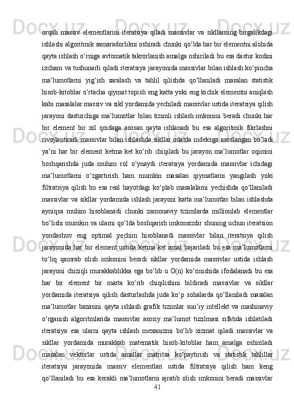 orqali   massiv   elementlarini   iteratsiya   qiladi   massivlar   va   sikllarning   birgalikdagi
ishlashi algoritmik samaradorlikni oshiradi chunki qo‘lda har bir elementni alohida
qayta ishlash o‘rniga avtomatik takrorlanish amalga oshiriladi bu esa dastur kodini
ixcham va tushunarli qiladi iteratsiya jarayonida massivlar bilan ishlash ko‘pincha
ma’lumotlarni   yig‘ish   saralash   va   tahlil   qilishda   qo‘llaniladi   masalan   statistik
hisob-kitoblar o‘rtacha qiymat topish eng katta yoki eng kichik elementni aniqlash
kabi masalalar massiv va sikl yordamida yechiladi massivlar ustida iteratsiya qilish
jarayoni  dasturchiga ma’lumotlar bilan tizimli ishlash imkonini beradi chunki har
bir   element   bir   xil   qoidaga   asosan   qayta   ishlanadi   bu   esa   algoritmik   fikrlashni
rivojlantiradi massivlar bilan ishlashda  sikllar odatda indeksga asoslangan bo‘ladi
ya’ni   har   bir   element   ketma   ket   ko‘rib   chiqiladi   bu   jarayon   ma’lumotlar   oqimini
boshqarishda   juda   muhim   rol   o‘ynaydi   iteratsiya   yordamida   massivlar   ichidagi
ma’lumotlarni   o‘zgartirish   ham   mumkin   masalan   qiymatlarni   yangilash   yoki
filtratsiya   qilish   bu   esa   real   hayotdagi   ko‘plab   masalalarni   yechishda   qo‘llaniladi
massivlar   va  sikllar  yordamida ishlash   jarayoni  katta  ma’lumotlar  bilan  ishlashda
ayniqsa   muhim   hisoblanadi   chunki   zamonaviy   tizimlarda   millionlab   elementlar
bo‘lishi mumkin va ularni qo‘lda boshqarish imkonsizdir shuning uchun iteratsion
yondashuv   eng   optimal   yechim   hisoblanadi   massivlar   bilan   iteratsiya   qilish
jarayonida  har  bir  element  ustida  ketma ket  amal  bajariladi  bu esa  ma’lumotlarni
to‘liq   qamrab   olish   imkonini   beradi   sikllar   yordamida   massivlar   ustida   ishlash
jarayoni  chiziqli murakkablikka ega bo‘lib u O(n) ko‘rinishida ifodalanadi  bu esa
har   bir   element   bir   marta   ko‘rib   chiqilishini   bildiradi   massivlar   va   sikllar
yordamida   iteratsiya   qilish   dasturlashda   juda   ko‘p   sohalarda   qo‘llaniladi   masalan
ma’lumotlar   bazasini   qayta   ishlash   grafik   tizimlar   sun’iy   intellekt   va   mashinaviy
o‘rganish   algoritmlarida   massivlar   asosiy   ma’lumot   tuzilmasi   sifatida   ishlatiladi
iteratsiya   esa   ularni   qayta   ishlash   mexanizmi   bo‘lib   xizmat   qiladi   massivlar   va
sikllar   yordamida   murakkab   matematik   hisob-kitoblar   ham   amalga   oshiriladi
masalan   vektorlar   ustida   amallar   matritsa   ko‘paytirish   va   statistik   tahlillar
iteratsiya   jarayonida   massiv   elementlari   ustida   filtratsiya   qilish   ham   keng
qo‘llaniladi   bu   esa   kerakli   ma’lumotlarni   ajratib   olish   imkonini   beradi   massivlar
41 