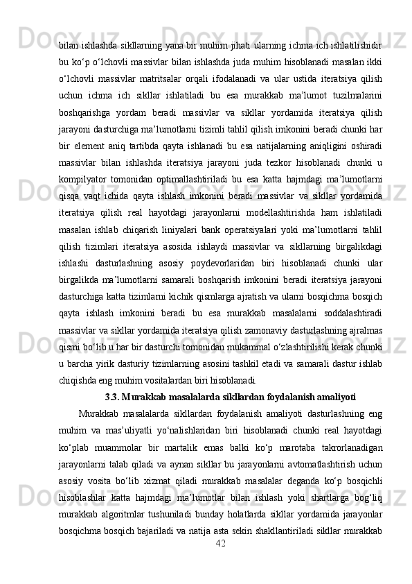 bilan ishlashda sikllarning yana bir muhim jihati ularning ichma ich ishlatilishidir
bu ko‘p o‘lchovli massivlar  bilan ishlashda juda muhim hisoblanadi  masalan ikki
o‘lchovli   massivlar   matritsalar   orqali   ifodalanadi   va   ular   ustida   iteratsiya   qilish
uchun   ichma   ich   sikllar   ishlatiladi   bu   esa   murakkab   ma’lumot   tuzilmalarini
boshqarishga   yordam   beradi   massivlar   va   sikllar   yordamida   iteratsiya   qilish
jarayoni dasturchiga ma’lumotlarni tizimli tahlil qilish imkonini beradi chunki har
bir   element   aniq   tartibda   qayta   ishlanadi   bu   esa   natijalarning   aniqligini   oshiradi
massivlar   bilan   ishlashda   iteratsiya   jarayoni   juda   tezkor   hisoblanadi   chunki   u
kompilyator   tomonidan   optimallashtiriladi   bu   esa   katta   hajmdagi   ma’lumotlarni
qisqa   vaqt   ichida   qayta   ishlash   imkonini   beradi   massivlar   va   sikllar   yordamida
iteratsiya   qilish   real   hayotdagi   jarayonlarni   modellashtirishda   ham   ishlatiladi
masalan   ishlab   chiqarish   liniyalari   bank   operatsiyalari   yoki   ma’lumotlarni   tahlil
qilish   tizimlari   iteratsiya   asosida   ishlaydi   massivlar   va   sikllarning   birgalikdagi
ishlashi   dasturlashning   asosiy   poydevorlaridan   biri   hisoblanadi   chunki   ular
birgalikda   ma’lumotlarni   samarali   boshqarish   imkonini   beradi   iteratsiya   jarayoni
dasturchiga katta tizimlarni kichik qismlarga ajratish va ularni bosqichma bosqich
qayta   ishlash   imkonini   beradi   bu   esa   murakkab   masalalarni   soddalashtiradi
massivlar va sikllar yordamida iteratsiya qilish zamonaviy dasturlashning ajralmas
qismi bo‘lib u har bir dasturchi tomonidan mukammal o‘zlashtirilishi kerak chunki
u barcha yirik dasturiy tizimlarning asosini  tashkil etadi va samarali dastur ishlab
chiqishda eng muhim vositalardan biri hisoblanadi.
3.3.  Murakkab masalalarda sikllardan foydalanish amaliyoti
Murakkab   masalalarda   sikllardan   foydalanish   amaliyoti   dasturlashning   eng
muhim   va   mas’uliyatli   yo‘nalishlaridan   biri   hisoblanadi   chunki   real   hayotdagi
ko‘plab   muammolar   bir   martalik   emas   balki   ko‘p   marotaba   takrorlanadigan
jarayonlarni   talab   qiladi   va   aynan   sikllar   bu   jarayonlarni   avtomatlashtirish   uchun
asosiy   vosita   bo‘lib   xizmat   qiladi   murakkab   masalalar   deganda   ko‘p   bosqichli
hisoblashlar   katta   hajmdagi   ma’lumotlar   bilan   ishlash   yoki   shartlarga   bog‘liq
murakkab   algoritmlar   tushuniladi   bunday   holatlarda   sikllar   yordamida   jarayonlar
bosqichma bosqich bajariladi va natija asta sekin shakllantiriladi sikllar murakkab
42 