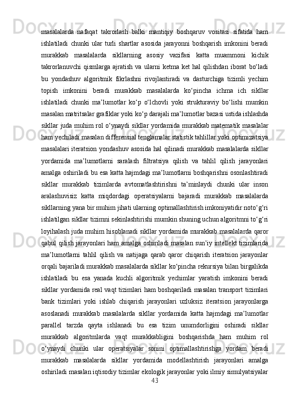 masalalarda   nafaqat   takrorlash   balki   mantiqiy   boshqaruv   vositasi   sifatida   ham
ishlatiladi   chunki   ular   turli   shartlar   asosida   jarayonni   boshqarish   imkonini   beradi
murakkab   masalalarda   sikllarning   asosiy   vazifasi   katta   muammoni   kichik
takrorlanuvchi   qismlarga   ajratish   va   ularni   ketma   ket   hal   qilishdan   iborat   bo‘ladi
bu   yondashuv   algoritmik   fikrlashni   rivojlantiradi   va   dasturchiga   tizimli   yechim
topish   imkonini   beradi   murakkab   masalalarda   ko‘pincha   ichma   ich   sikllar
ishlatiladi   chunki   ma’lumotlar   ko‘p   o‘lchovli   yoki   strukturaviy   bo‘lishi   mumkin
masalan matritsalar grafiklar yoki ko‘p darajali ma’lumotlar bazasi ustida ishlashda
sikllar juda muhim rol o‘ynaydi sikllar yordamida murakkab matematik masalalar
ham yechiladi masalan differensial tenglamalar statistik tahlillar yoki optimizatsiya
masalalari  iteratsion yondashuv asosida  hal  qilinadi  murakkab masalalarda sikllar
yordamida   ma’lumotlarni   saralash   filtratsiya   qilish   va   tahlil   qilish   jarayonlari
amalga oshiriladi bu esa katta hajmdagi ma’lumotlarni boshqarishni osonlashtiradi
sikllar   murakkab   tizimlarda   avtomatlashtirishni   ta’minlaydi   chunki   ular   inson
aralashuvisiz   katta   miqdordagi   operatsiyalarni   bajaradi   murakkab   masalalarda
sikllarning yana bir muhim jihati ularning optimallashtirish imkoniyatidir noto‘g‘ri
ishlatilgan sikllar tizimni sekinlashtirishi mumkin shuning uchun algoritmni to‘g‘ri
loyihalash juda muhim hisoblanadi sikllar yordamida murakkab masalalarda qaror
qabul qilish jarayonlari ham amalga oshiriladi masalan sun’iy intellekt tizimlarida
ma’lumotlarni   tahlil   qilish   va   natijaga   qarab   qaror   chiqarish   iteratsion   jarayonlar
orqali bajariladi murakkab masalalarda sikllar ko‘pincha rekursiya bilan birgalikda
ishlatiladi   bu   esa   yanada   kuchli   algoritmik   yechimlar   yaratish   imkonini   beradi
sikllar yordamida real  vaqt tizimlari ham  boshqariladi  masalan transport  tizimlari
bank   tizimlari   yoki   ishlab   chiqarish   jarayonlari   uzluksiz   iteratsion   jarayonlarga
asoslanadi   murakkab   masalalarda   sikllar   yordamida   katta   hajmdagi   ma’lumotlar
parallel   tarzda   qayta   ishlanadi   bu   esa   tizim   unumdorligini   oshiradi   sikllar
murakkab   algoritmlarda   vaqt   murakkabligini   boshqarishda   ham   muhim   rol
o‘ynaydi   chunki   ular   operatsiyalar   sonini   optimallashtirishga   yordam   beradi
murakkab   masalalarda   sikllar   yordamida   modellashtirish   jarayonlari   amalga
oshiriladi masalan iqtisodiy tizimlar ekologik jarayonlar yoki ilmiy simulyatsiyalar
43 
