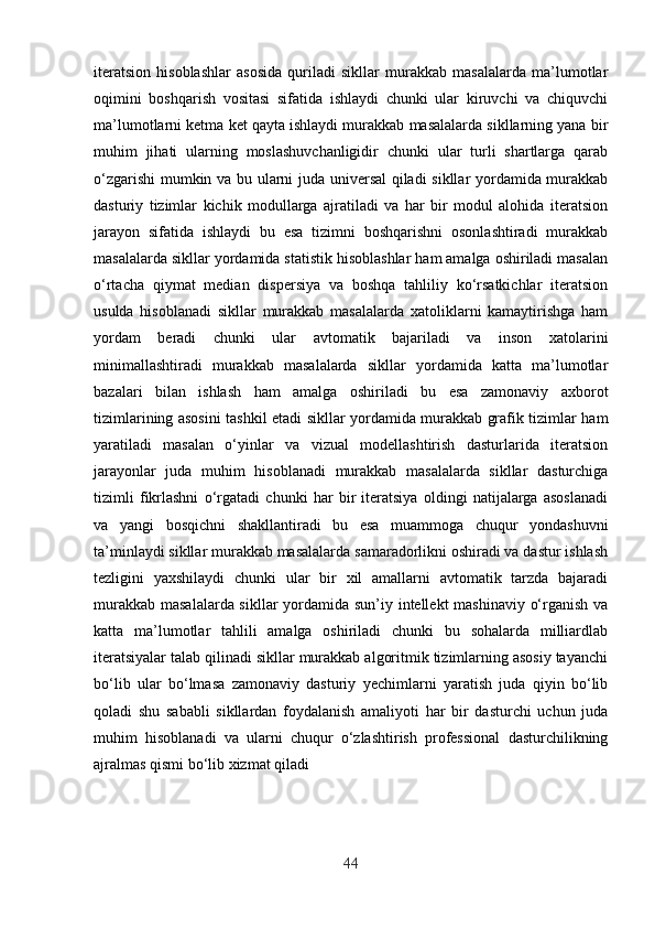 iteratsion   hisoblashlar   asosida   quriladi   sikllar   murakkab   masalalarda   ma’lumotlar
oqimini   boshqarish   vositasi   sifatida   ishlaydi   chunki   ular   kiruvchi   va   chiquvchi
ma’lumotlarni ketma ket qayta ishlaydi murakkab masalalarda sikllarning yana bir
muhim   jihati   ularning   moslashuvchanligidir   chunki   ular   turli   shartlarga   qarab
o‘zgarishi  mumkin va bu ularni juda universal qiladi sikllar yordamida murakkab
dasturiy   tizimlar   kichik   modullarga   ajratiladi   va   har   bir   modul   alohida   iteratsion
jarayon   sifatida   ishlaydi   bu   esa   tizimni   boshqarishni   osonlashtiradi   murakkab
masalalarda sikllar yordamida statistik hisoblashlar ham amalga oshiriladi masalan
o‘rtacha   qiymat   median   dispersiya   va   boshqa   tahliliy   ko‘rsatkichlar   iteratsion
usulda   hisoblanadi   sikllar   murakkab   masalalarda   xatoliklarni   kamaytirishga   ham
yordam   beradi   chunki   ular   avtomatik   bajariladi   va   inson   xatolarini
minimallashtiradi   murakkab   masalalarda   sikllar   yordamida   katta   ma’lumotlar
bazalari   bilan   ishlash   ham   amalga   oshiriladi   bu   esa   zamonaviy   axborot
tizimlarining asosini tashkil etadi sikllar yordamida murakkab grafik tizimlar ham
yaratiladi   masalan   o‘yinlar   va   vizual   modellashtirish   dasturlarida   iteratsion
jarayonlar   juda   muhim   hisoblanadi   murakkab   masalalarda   sikllar   dasturchiga
tizimli   fikrlashni   o‘rgatadi   chunki   har   bir   iteratsiya   oldingi   natijalarga   asoslanadi
va   yangi   bosqichni   shakllantiradi   bu   esa   muammoga   chuqur   yondashuvni
ta’minlaydi sikllar murakkab masalalarda samaradorlikni oshiradi va dastur ishlash
tezligini   yaxshilaydi   chunki   ular   bir   xil   amallarni   avtomatik   tarzda   bajaradi
murakkab masalalarda sikllar  yordamida sun’iy intellekt mashinaviy o‘rganish va
katta   ma’lumotlar   tahlili   amalga   oshiriladi   chunki   bu   sohalarda   milliardlab
iteratsiyalar talab qilinadi sikllar murakkab algoritmik tizimlarning asosiy tayanchi
bo‘lib   ular   bo‘lmasa   zamonaviy   dasturiy   yechimlarni   yaratish   juda   qiyin   bo‘lib
qoladi   shu   sababli   sikllardan   foydalanish   amaliyoti   har   bir   dasturchi   uchun   juda
muhim   hisoblanadi   va   ularni   chuqur   o‘zlashtirish   professional   dasturchilikning
ajralmas qismi bo‘lib xizmat qiladi
44 