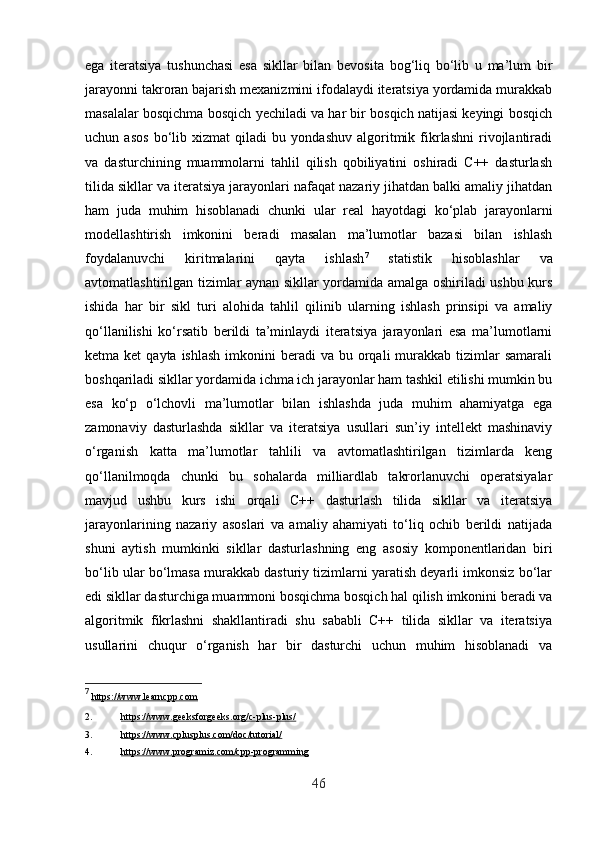 ega   iteratsiya   tushunchasi   esa   sikllar   bilan   bevosita   bog‘liq   bo‘lib   u   ma’lum   bir
jarayonni takroran bajarish mexanizmini ifodalaydi iteratsiya yordamida murakkab
masalalar bosqichma bosqich yechiladi va har bir bosqich natijasi keyingi bosqich
uchun   asos   bo‘lib   xizmat   qiladi   bu   yondashuv   algoritmik   fikrlashni   rivojlantiradi
va   dasturchining   muammolarni   tahlil   qilish   qobiliyatini   oshiradi   C++   dasturlash
tilida sikllar va iteratsiya jarayonlari nafaqat nazariy jihatdan balki amaliy jihatdan
ham   juda   muhim   hisoblanadi   chunki   ular   real   hayotdagi   ko‘plab   jarayonlarni
modellashtirish   imkonini   beradi   masalan   ma’lumotlar   bazasi   bilan   ishlash
foydalanuvchi   kiritmalarini   qayta   ishlash 7
  statistik   hisoblashlar   va
avtomatlashtirilgan tizimlar aynan sikllar yordamida amalga oshiriladi ushbu kurs
ishida   har   bir   sikl   turi   alohida   tahlil   qilinib   ularning   ishlash   prinsipi   va   amaliy
qo‘llanilishi   ko‘rsatib   berildi   ta’minlaydi   iteratsiya   jarayonlari   esa   ma’lumotlarni
ketma ket  qayta  ishlash  imkonini  beradi   va bu  orqali  murakkab tizimlar  samarali
boshqariladi sikllar yordamida ichma ich jarayonlar ham tashkil etilishi mumkin bu
esa   ko‘p   o‘lchovli   ma’lumotlar   bilan   ishlashda   juda   muhim   ahamiyatga   ega
zamonaviy   dasturlashda   sikllar   va   iteratsiya   usullari   sun’iy   intellekt   mashinaviy
o‘rganish   katta   ma’lumotlar   tahlili   va   avtomatlashtirilgan   tizimlarda   keng
qo‘llanilmoqda   chunki   bu   sohalarda   milliardlab   takrorlanuvchi   operatsiyalar
mavjud   ushbu   kurs   ishi   orqali   C++   dasturlash   tilida   sikllar   va   iteratsiya
jarayonlarining   nazariy   asoslari   va   amaliy   ahamiyati   to‘liq   ochib   berildi   natijada
shuni   aytish   mumkinki   sikllar   dasturlashning   eng   asosiy   komponentlaridan   biri
bo‘lib ular bo‘lmasa murakkab dasturiy tizimlarni yaratish deyarli imkonsiz bo‘lar
edi sikllar dasturchiga muammoni bosqichma bosqich hal qilish imkonini beradi va
algoritmik   fikrlashni   shakllantiradi   shu   sababli   C++   tilida   sikllar   va   iteratsiya
usullarini   chuqur   o‘rganish   har   bir   dasturchi   uchun   muhim   hisoblanadi   va
7
  https://www.learncpp.com  
2. https://www.geeksforgeeks.org/c-plus-plus/     
3. https://www.cplusplus.com/doc/tutorial/     
4. https://www.programiz.com/cpp-programming     
46 