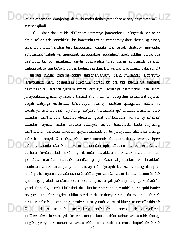 kelajakda yuqori darajadagi dasturiy mahsulotlar yaratishda asosiy poydevor bo‘lib
xizmat qiladi.
C++   dasturlash   tilida   sikllar   va   iteratsiya   jarayonlarini   o‘rganish   natijasida
shuni   ta’kidlash   mumkinki,   bu   konstruktsiyalar   zamonaviy   dasturlashning   asosiy
tayanch   elementlaridan   biri   hisoblanadi   chunki   ular   orqali   dasturiy   jarayonlar
avtomatlashtiriladi   va   murakkab   hisoblashlar   soddalashtiriladi   sikllar   yordamida
dasturchi   bir   xil   amallarni   qayta   yozmasdan   turib   ularni   avtomatik   bajarish
imkoniyatiga ega bo‘ladi bu esa kodning ixchamligi va tushunarliligini oshiradi C+
+   tilidagi   sikllar   nafaqat   oddiy   takrorlanishlarni   balki   murakkab   algoritmik
jarayonlarni   ham   boshqarish   imkonini   beradi   bu   esa   uni   kuchli   va   samarali
dasturlash   tili   sifatida   yanada   mustahkamlaydi   iteratsiya   tushunchasi   esa   ushbu
jarayonlarning   nazariy   asosini   tashkil   etib   u   har   bir   bosqichni   ketma   ket   bajarish
orqali   natijaga   erishishni   ta’minlaydi   amaliy   jihatdan   qaraganda   sikllar   va
iteratsiya   usullari   real   hayotdagi   ko‘plab   tizimlarda   qo‘llaniladi   masalan   bank
tizimlari   ma’lumotlar   bazalari   elektron   tijorat   platformalari   va   sun’iy   intellekt
tizimlari   aynan   sikllar   asosida   ishlaydi   ushbu   tizimlarda   katta   hajmdagi
ma’lumotlar   uzluksiz   ravishda   qayta   ishlanadi   va   bu   jarayonlar   sikllarsiz   amalga
oshirib bo‘lmaydi C++ tilida sikllarning samarali ishlatilishi dastur unumdorligini
oshiradi   chunki   ular   kompilyator   tomonidan   optimallashtiriladi   va   resurslardan
oqilona   foydalaniladi   sikllar   yordamida   murakkab   matematik   masalalar   ham
yechiladi   masalan   statistik   tahlillar   prognozlash   algoritmlari   va   hisoblash
modellarida   iteratsion   jarayonlar   asosiy   rol   o‘ynaydi   bu   esa   ularning   ilmiy   va
amaliy ahamiyatini yanada oshiradi sikllar yordamida dasturchi muammoni kichik
qismlarga ajratadi va ularni ketma ket hal qilish orqali yakuniy natijaga erishadi bu
yondashuv algoritmik fikrlashni shakllantiradi va mantiqiy tahlil qilish qobiliyatini
rivojlantiradi   shuningdek   sikllar   yordamida   dasturiy   tizimlarda   avtomatlashtirish
darajasi oshadi bu esa inson omilini kamaytiradi va xatoliklarni minimallashtiradi
C++   tilida   sikllar   uch   asosiy   turga   bo‘linishi   ularning   turli   vaziyatlarda
qo‘llanilishini   ta’minlaydi   for   sikli   aniq   takrorlanishlar   uchun   while   sikli   shartga
bog‘liq   jarayonlar   uchun   do   while   sikli   esa   kamida   bir   marta   bajarilishi   kerak
47 
