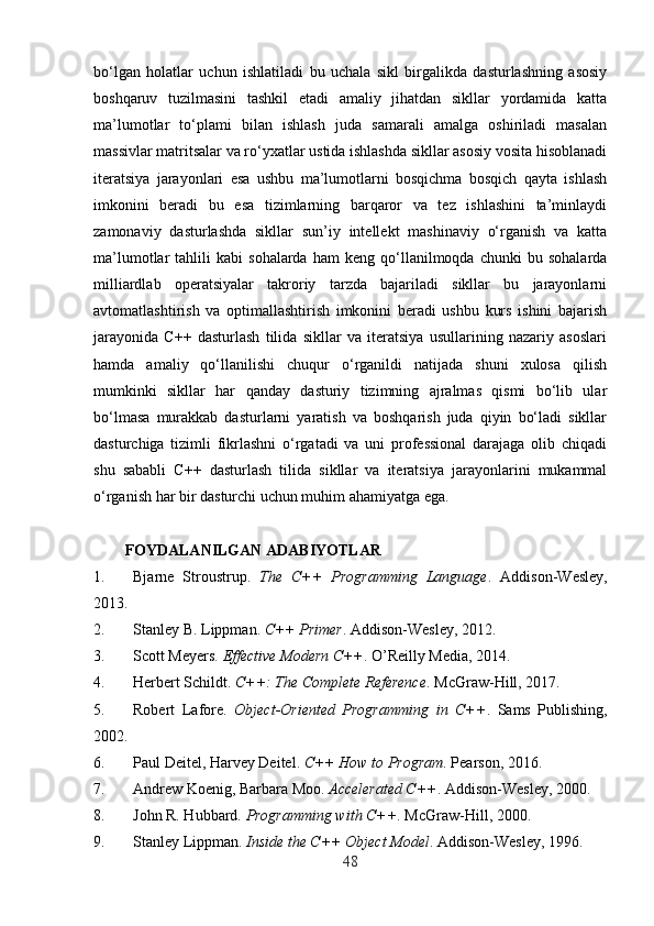 bo‘lgan   holatlar   uchun   ishlatiladi   bu   uchala   sikl   birgalikda   dasturlashning   asosiy
boshqaruv   tuzilmasini   tashkil   etadi   amaliy   jihatdan   sikllar   yordamida   katta
ma’lumotlar   to‘plami   bilan   ishlash   juda   samarali   amalga   oshiriladi   masalan
massivlar matritsalar va ro‘yxatlar ustida ishlashda sikllar asosiy vosita hisoblanadi
iteratsiya   jarayonlari   esa   ushbu   ma’lumotlarni   bosqichma   bosqich   qayta   ishlash
imkonini   beradi   bu   esa   tizimlarning   barqaror   va   tez   ishlashini   ta’minlaydi
zamonaviy   dasturlashda   sikllar   sun’iy   intellekt   mashinaviy   o‘rganish   va   katta
ma’lumotlar   tahlili   kabi   sohalarda   ham   keng  qo‘llanilmoqda  chunki   bu   sohalarda
milliardlab   operatsiyalar   takroriy   tarzda   bajariladi   sikllar   bu   jarayonlarni
avtomatlashtirish   va   optimallashtirish   imkonini   beradi   ushbu   kurs   ishini   bajarish
jarayonida   C++   dasturlash   tilida   sikllar   va   iteratsiya   usullarining   nazariy   asoslari
hamda   amaliy   qo‘llanilishi   chuqur   o‘rganildi   natijada   shuni   xulosa   qilish
mumkinki   sikllar   har   qanday   dasturiy   tizimning   ajralmas   qismi   bo‘lib   ular
bo‘lmasa   murakkab   dasturlarni   yaratish   va   boshqarish   juda   qiyin   bo‘ladi   sikllar
dasturchiga   tizimli   fikrlashni   o‘rgatadi   va   uni   professional   darajaga   olib   chiqadi
shu   sababli   C++   dasturlash   tilida   sikllar   va   iteratsiya   jarayonlarini   mukammal
o‘rganish har bir dasturchi uchun muhim ahamiyatga ega.
FOYDALANILGAN ADABIYOTLAR 
1. Bjarne   Stroustrup.   The   C++   Programming   Language .   Addison-Wesley,
2013. 
2. Stanley B. Lippman.  C++ Primer .  Addison-Wesley, 2012. 
3. Scott Meyers.  Effective Modern C++ .  O’Reilly Media, 2014. 
4. Herbert Schildt.  C++: The Complete Reference .  McGraw-Hill, 2017. 
5. Robert   Lafore.   Object-Oriented   Programming   in   C++ .   Sams   Publishing,
2002. 
6. Paul Deitel, Harvey Deitel.  C++ How to Program .  Pearson, 2016. 
7. Andrew Koenig, Barbara Moo.  Accelerated C++ .  Addison-Wesley, 2000. 
8. John R. Hubbard.  Programming with C++ .  McGraw-Hill, 2000. 
9. Stanley Lippman.  Inside the C++ Object Model .  Addison-Wesley, 1996. 
48 