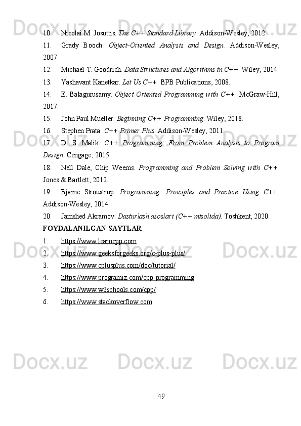 10. Nicolai M. Josuttis.  The C++ Standard Library .  Addison-Wesley, 2012. 
11. Grady   Booch.   Object-Oriented   Analysis   and   Design .   Addison-Wesley,
2007. 
12. Michael T. Goodrich.  Data Structures and Algorithms in C++ .  Wiley, 2014.
13. Yashavant Kanetkar.  Let Us C++ .  BPB Publications, 2008. 
14. E. Balagurusamy.   Object  Oriented Programming with C++ .   McGraw-Hill,
2017. 
15. John Paul Mueller.  Beginning C++ Programming .  Wiley, 2018. 
16. Stephen Prata.  C++ Primer Plus .  Addison-Wesley, 2011. 
17. D.   S.   Malik.   C++   Programming:   From   Problem   Analysis   to   Program
Design .  Cengage, 2015. 
18. Nell   Dale,   Chip   Weems.   Programming   and   Problem   Solving   with   C++ .
Jones & Bartlett, 2012. 
19. Bjarne   Stroustrup.   Programming:   Principles   and   Practice   Using   C++ .
Addison-Wesley, 2014. 
20. Jamshed Akramov.  Dasturlash asoslari (C++ misolida) .  Toshkent, 2020. 
FOYDALANILGAN SAYTLAR 
1. https://www.learncpp.com     
2. https://www.geeksforgeeks.org/c-plus-plus/     
3. https://www.cplusplus.com/doc/tutorial/     
4. https://www.programiz.com/cpp-programming     
5. https://www.w3schools.com/cpp/     
6. https://www.stackoverflow.com   
49 