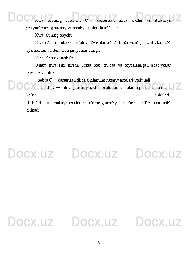 Kurs   ishining   predmeti   C++   dasturlash   tilida   sikllar   va   iteratsiya
jarayonlarining nazariy va amaliy asoslari hisoblanadi.
Kurs ishining obyekti
Kurs   ishining   obyekti   sifatida   C++   dasturlash   tilida   yozilgan   dasturlar,   sikl
operatorlari va iteratsion jarayonlar olingan.
Kurs ishining tuzilishi
Ushbu   kurs   ishi   kirish,   uchta   bob,   xulosa   va   foydalanilgan   adabiyotlar
qismlaridan iborat.
I bobda C++ dasturlash tilida sikllarning nazariy asoslari yoritiladi.
II   bobda   C++   tilidagi   asosiy   sikl   operatorlari   va   ularning   ishlash   prinsipi
ko‘rib   chiqiladi.
III   bobda   esa   iteratsiya   usullari   va   ularning   amaliy   dasturlarda   qo‘llanilishi   tahlil
qilinadi.
5 