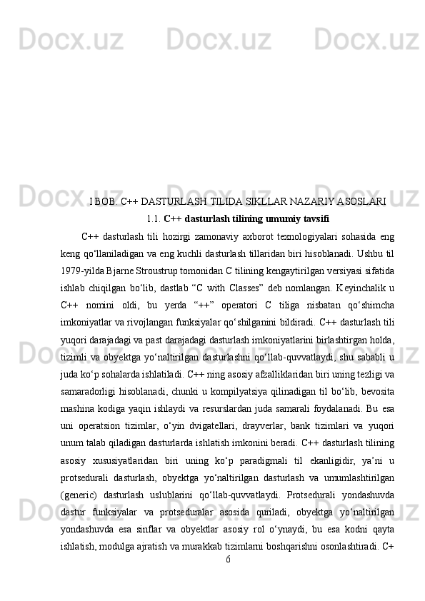 I BOB. C++ DASTURLASH TILIDA SIKLLAR NAZARIY ASOSLARI
1.1.  C++ dasturlash tilining umumiy tavsifi
C++   dasturlash   tili   hozirgi   zamonaviy   axborot   texnologiyalari   sohasida   eng
keng qo‘llaniladigan va eng kuchli dasturlash tillaridan biri hisoblanadi. Ushbu til
1979-yilda Bjarne Stroustrup tomonidan C tilining kengaytirilgan versiyasi sifatida
ishlab   chiqilgan   bo‘lib,   dastlab   “C   with   Classes”   deb   nomlangan.   Keyinchalik   u
C++   nomini   oldi,   bu   yerda   “++”   operatori   C   tiliga   nisbatan   qo‘shimcha
imkoniyatlar va rivojlangan funksiyalar qo‘shilganini bildiradi. C++ dasturlash tili
yuqori darajadagi va past darajadagi dasturlash imkoniyatlarini birlashtirgan holda,
tizimli   va   obyektga   yo‘naltirilgan   dasturlashni   qo‘llab-quvvatlaydi,   shu   sababli   u
juda ko‘p sohalarda ishlatiladi. C++ ning asosiy afzalliklaridan biri uning tezligi va
samaradorligi   hisoblanadi,  chunki  u  kompilyatsiya   qilinadigan   til  bo‘lib,  bevosita
mashina   kodiga   yaqin  ishlaydi   va   resurslardan   juda   samarali   foydalanadi.   Bu   esa
uni   operatsion   tizimlar,   o‘yin   dvigatellari,   drayverlar,   bank   tizimlari   va   yuqori
unum talab qiladigan dasturlarda ishlatish imkonini beradi. C++ dasturlash tilining
asosiy   xususiyatlaridan   biri   uning   ko‘p   paradigmali   til   ekanligidir,   ya’ni   u
protsedurali   dasturlash,   obyektga   yo‘naltirilgan   dasturlash   va   umumlashtirilgan
(generic)   dasturlash   uslublarini   qo‘llab-quvvatlaydi.   Protsedurali   yondashuvda
dastur   funksiyalar   va   protseduralar   asosida   quriladi,   obyektga   yo‘naltirilgan
yondashuvda   esa   sinflar   va   obyektlar   asosiy   rol   o‘ynaydi,   bu   esa   kodni   qayta
ishlatish, modulga ajratish va murakkab tizimlarni boshqarishni osonlashtiradi. C+
6 