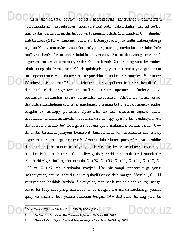 +   tilida   sinf   (class),   obyekt   (object),   merosxo‘rlik   (inheritance),   polimorfizm
(polymorphism),   kapsulatsiya   (encapsulation)   kabi   tushunchalar   mavjud   bo‘lib,
ular dastur tuzilishini ancha tartibli va tushunarli qiladi. Shuningdek, C++ standart
kutubxonasi   (STL   –   Standard   Template   Library)   ham   juda   katta   imkoniyatlarga
ega   bo‘lib,   u   massivlar,   vektorlar,   ro‘yxatlar,   steklar,   navbatlar,   xaritalar   kabi
ma’lumot tuzilmalarini tayyor holatda taqdim etadi. Bu esa dasturchiga murakkab
algoritmlarni tez va samarali yozish imkonini beradi. C++ tilining yana bir muhim
jihati   uning   platformalararo   ishlash   qobiliyatidir,   ya’ni   bir   marta   yozilgan   dastur
turli operatsion tizimlarda minimal o‘zgarishlar bilan ishlashi mumkin. Bu esa uni
Windows,   Linux,   macOS   kabi   tizimlarda   keng   qo‘llash   imkonini   beradi.   C++
dasturlash   tilida   o‘zgaruvchilar,   ma’lumot   turlari,   operatorlar,   funksiyalar   va
boshqaruv   tuzilmalari   asosiy   elementlar   hisoblanadi.   Ma’lumot   turlari   orqali
dasturda ishlatiladigan qiymatlar aniqlanadi, masalan butun sonlar, haqiqiy sonlar,
belgilar   va   mantiqiy   qiymatlar.   Operatorlar   esa   turli   amallarni   bajarish   uchun
ishlatiladi, masalan arifmetik, taqqoslash va mantiqiy operatorlar. Funksiyalar esa
dastur   kodini   kichik  bo‘laklarga  ajratib,  uni   qayta   ishlatish   imkonini   beradi.  C++
da   dastur   bajarilish   jarayoni   ketma-ket,   tarmoqlanish   va   takrorlanish   kabi   asosiy
algoritmik   tuzilmalarga   asoslanadi.   Ayniqsa   takrorlanish   jarayonlari,   ya’ni   sikllar
dasturlashda   juda   muhim   rol   o‘ynaydi,   chunki   ular   bir   xil   amallarni   qayta-qayta
bajarish   imkonini   beradi. 2
  C++   tilining   rivojlanishi   davomida   turli   standartlar
ishlab   chiqilgan   bo‘lib,   ular   orasida   C++98,   C++03,   C++11,   C++14,   C++17,   C+
+20   va   C++23   kabi   versiyalar   mavjud.   Har   bir   yangi   standart   tilga   yangi
imkoniyatlar,   optimallashtirishlar   va   qulayliklar   qo‘shib  borgan.   Masalan,   C++11
versiyasidan   boshlab   lambda   funksiyalar,   avtomatik   tur   aniqlash   (auto),   range-
based   for   loop   kabi   yangi   imkoniyatlar   qo‘shilgan.   Bu   esa   dasturchilarga   yanada
qisqa   va   samarali   kod   yozish   imkonini   bergan.   C++   dasturlash   tilining   yana   bir
2
  Scott Meyers.  Effective Modern C++ .  O’Reilly Media, 2014. 
5. Herbert Schildt.  C++: The Complete Reference .  McGraw-Hill, 2017. 
6. Robert Lafore.  Object-Oriented Programming in C++ .  Sams Publishing, 2002. 
7 