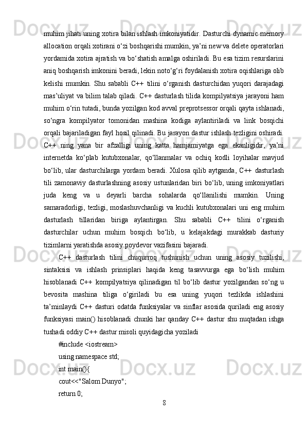 muhim jihati uning xotira bilan ishlash imkoniyatidir. Dasturchi dynamic memory
allocation orqali xotirani o‘zi boshqarishi mumkin, ya’ni new va delete operatorlari
yordamida xotira ajratish va bo‘shatish amalga oshiriladi. Bu esa tizim resurslarini
aniq boshqarish imkonini beradi, lekin noto‘g‘ri foydalanish xotira oqishlariga olib
kelishi   mumkin.   Shu   sababli   C++   tilini   o‘rganish   dasturchidan   yuqori   darajadagi
mas’uliyat va bilim talab qiladi. C++ dasturlash tilida kompilyatsiya jarayoni ham
muhim o‘rin tutadi, bunda yozilgan kod avval preprotsessor orqali qayta ishlanadi,
so‘ngra   kompilyator   tomonidan   mashina   kodiga   aylantiriladi   va   link   bosqichi
orqali bajariladigan fayl hosil qilinadi. Bu jarayon dastur ishlash tezligini oshiradi.
C++   ning   yana   bir   afzalligi   uning   katta   hamjamiyatga   ega   ekanligidir,   ya’ni
internetda   ko‘plab   kutubxonalar,   qo‘llanmalar   va   ochiq   kodli   loyihalar   mavjud
bo‘lib,   ular   dasturchilarga   yordam   beradi.   Xulosa   qilib   aytganda,   C++   dasturlash
tili   zamonaviy   dasturlashning   asosiy   ustunlaridan   biri   bo‘lib,   uning   imkoniyatlari
juda   keng   va   u   deyarli   barcha   sohalarda   qo‘llanilishi   mumkin.   Uning
samaradorligi,  tezligi,  moslashuvchanligi   va  kuchli   kutubxonalari   uni  eng   muhim
dasturlash   tillaridan   biriga   aylantirgan.   Shu   sababli   C++   tilini   o‘rganish
dasturchilar   uchun   muhim   bosqich   bo‘lib,   u   kelajakdagi   murakkab   dasturiy
tizimlarni yaratishda asosiy poydevor vazifasini bajaradi.
C++   dasturlash   tilini   chuqurroq   tushunish   uchun   uning   asosiy   tuzilishi,
sintaksisi   va   ishlash   prinsiplari   haqida   keng   tasavvurga   ega   bo‘lish   muhim
hisoblanadi   C++   kompilyatsiya   qilinadigan   til   bo‘lib   dastur   yozilgandan   so‘ng   u
bevosita   mashina   tiliga   o‘giriladi   bu   esa   uning   yuqori   tezlikda   ishlashini
ta’minlaydi   C++   dasturi   odatda   funksiyalar   va   sinflar   asosida   quriladi   eng  asosiy
funksiyasi   main()   hisoblanadi   chunki   har   qanday   C++   dastur   shu   nuqtadan   ishga
tushadi oddiy C++ dastur misoli quyidagicha yoziladi
#include <iostream>
using namespace std;
int main(){
cout<<"Salom Dunyo";
return 0;
8 