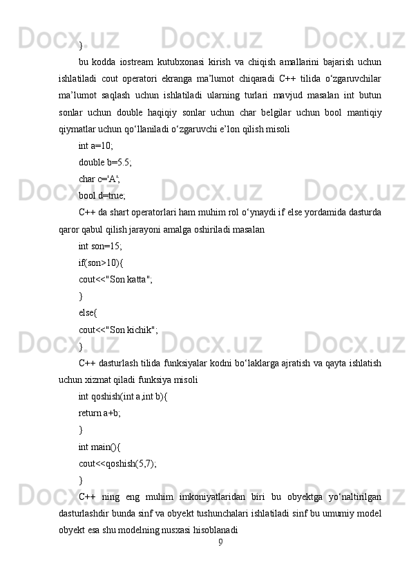}
bu   kodda   iostream   kutubxonasi   kirish   va   chiqish   amallarini   bajarish   uchun
ishlatiladi   cout   operatori   ekranga   ma’lumot   chiqaradi   C++   tilida   o‘zgaruvchilar
ma’lumot   saqlash   uchun   ishlatiladi   ularning   turlari   mavjud   masalan   int   butun
sonlar   uchun   double   haqiqiy   sonlar   uchun   char   belgilar   uchun   bool   mantiqiy
qiymatlar uchun qo‘llaniladi o‘zgaruvchi e’lon qilish misoli
int a=10;
double b=5.5;
char c='A';
bool d=true;
C++ da shart operatorlari ham muhim rol o‘ynaydi if else yordamida dasturda
qaror qabul qilish jarayoni amalga oshiriladi masalan
int son=15;
if(son>10){
cout<<"Son katta";
}
else{
cout<<"Son kichik";
}
C++ dasturlash tilida funksiyalar kodni bo‘laklarga ajratish va qayta ishlatish
uchun xizmat qiladi funksiya misoli
int qoshish(int a,int b){
return a+b;
}
int main(){
cout<<qoshish(5,7);
}
C++   ning   eng   muhim   imkoniyatlaridan   biri   bu   obyektga   yo‘naltirilgan
dasturlashdir bunda sinf va obyekt tushunchalari ishlatiladi sinf bu umumiy model
obyekt esa shu modelning nusxasi hisoblanadi
9 