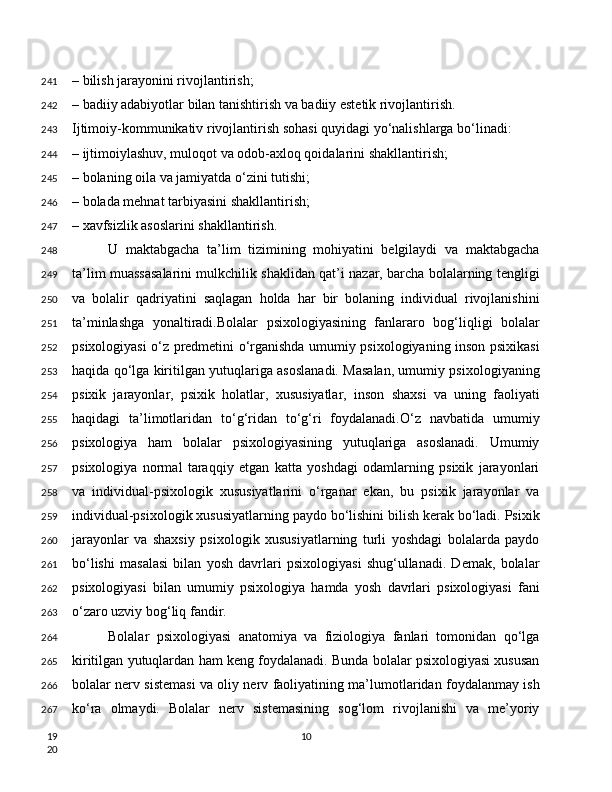 – bilish jarayonini rivojlantirish;
– badiiy adabiyotlar bilan tanishtirish va badiiy estetik rivojlantirish.
Ijtimoiy-kommunikativ rivojlantirish sohasi quyidagi yo‘nalishlarga bo‘linadi:
– ijtimoiylashuv, muloqot va odob-axloq qoidalarini shakllantirish;
– bolaning oila va jamiyatda o‘zini tutishi;
– bolada mehnat tarbiyasini shakllantirish;
– xavfsizlik asoslarini shakllantirish.
U   maktabgacha   ta’lim   tizimining   mohiyatini   belgilaydi   va   maktabgacha
ta’lim muassasalarini mulkchilik shaklidan qat’i nazar, barcha bolalarning tengligi
va   bolalir   qadriyatini   saqlagan   holda   har   bir   bolaning   individual   rivojlanishini
ta’minlashga   yonaltiradi.Bolalar   psixologiyasining   fanlararo   bog‘liqligi   bolalar
psixologiyasi o‘z predmetini o‘rganishda umumiy psixologiyaning inson psixikasi
haqida qo‘lga kiritilgan yutuqlariga asoslanadi. Masalan, umumiy psixologiyaning
psixik   jarayonlar,   psixik   holatlar,   xususiyatlar,   inson   shaxsi   va   uning   faoliyati
haqidagi   ta’limotlaridan   to‘g‘ridan   to‘g‘ri   foydalanadi.O‘z   navbatida   umumiy
psixologiya   ham   bolalar   psixologiyasining   yutuqlariga   asoslanadi.   Umumiy
psixologiya   normal   taraqqiy   etgan   katta   yoshdagi   odamlarning   psixik   jarayonlari
va   individual-psixologik   xususiyatlarini   o‘rganar   ekan,   bu   psixik   jarayonlar   va
individual-psixologik xususiyatlarning paydo bo‘lishini bilish kerak bo‘ladi. Psixik
jarayonlar   va   shaxsiy   psixologik   xususiyatlarning   turli   yoshdagi   bolalarda   paydo
bo‘lishi   masalasi   bilan   yosh   davrlari   psixologiyasi   shug‘ullanadi.   Demak,   bolalar
psixologiyasi   bilan   umumiy   psixologiya   hamda   yosh   davrlari   psixologiyasi   fani
o‘zaro uzviy bog‘liq fandir.
Bolalar   psixologiyasi   anatomiya   va   fiziologiya   fanlari   tomonidan   qo‘lga
kiritilgan yutuqlardan ham keng foydalanadi. Bunda bolalar psixologiyasi xususan
bolalar nerv sistemasi va oliy nerv faoliyatining ma’lumotlaridan foydalanmay ish
ko‘ra   olmaydi.   Bolalar   nerv   sistemasining   sog‘lom   rivojlanishi   va   me’yoriy
10241
242
243
244
245
246
247
248
249
250
251
252
253
254
255
256
257
258
259
260
261
262
263
264
265
266
267
19
20 