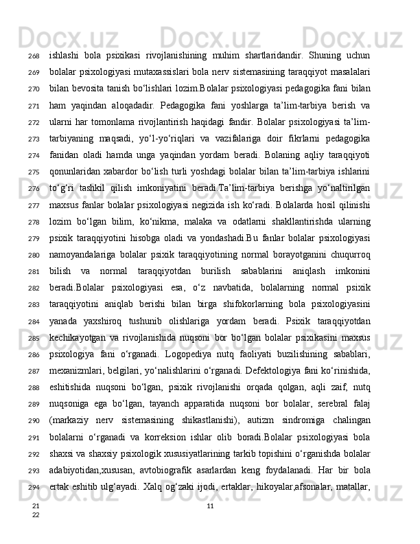 ishlashi   bola   psixikasi   rivojlanishining   muhim   shartlaridandir.   Shuning   uchun
bolalar  psixologiyasi  mutaxassislari  bola  nerv  sistemasining   taraqqiyot   masalalari
bilan bevosita tanish bo‘lishlari lozim.Bolalar psixologiyasi pedagogika fani bilan
ham   yaqindan   aloqadadir.   Pedagogika   fani   yoshlarga   ta’lim-tarbiya   berish   va
ularni   har   tomonlama   rivojlantirish   haqidagi   fandir.   Bolalar   psixologiyasi   ta’lim-
tarbiyaning   maqsadi,   yo‘l-yo‘riqlari   va   vazifalariga   doir   fikrlarni   pedagogika
fanidan   oladi   hamda   unga   yaqindan   yordam   beradi.   Bolaning   aqliy   taraqqiyoti
qonunlaridan   xabardor   bo‘lish   turli   yoshdagi   bolalar   bilan   ta’lim-tarbiya   ishlarini
to‘g‘ri   tashkil   qilish   imkoniyatini   beradi.Ta’lim-tarbiya   berishga   yo‘naltirilgan
maxsus  fanlar  bolalar   psixologiyasi   negizida  ish  ko‘radi. Bolalarda  hosil  qilinishi
lozim   bo‘lgan   bilim,   ko‘nikma,   malaka   va   odatlarni   shakllantirishda   ularning
psixik   taraqqiyotini   hisobga   oladi   va   yondashadi.Bu   fanlar   bolalar   psixologiyasi
namoyandalariga   bolalar   psixik   taraqqiyotining   normal   borayotganini   chuqurroq
bilish   va   normal   taraqqiyotdan   burilish   sabablarini   aniqlash   imkonini
beradi.Bolalar   psixologiyasi   esa,   o‘z   navbatida,   bolalarning   normal   psixik
taraqqiyotini   aniqlab   berishi   bilan   birga   shifokorlarning   bola   psixologiyasini
yanada   yaxshiroq   tushunib   olishlariga   yordam   beradi.   Psixik   taraqqiyotdan
kechikayotgan   va   rivojlanishida   nuqsoni   bor   bo‘lgan   bolalar   psixikasini   maxsus
psixologiya   fani   o‘rganadi.   Logopediya   nutq   faoliyati   buzilishining   sabablari,
mexanizmlari, belgilari, yo‘nalishlarini o‘rganadi. Defektologiya fani ko‘rinishida,
eshitishida   nuqsoni   bo‘lgan,   psixik   rivojlanishi   orqada   qolgan,   aqli   zaif,   nutq
nuqsoniga   ega   bo‘lgan,   tayanch   apparatida   nuqsoni   bor   bolalar,   serebral   falaj
(markaziy   nerv   sistemasining   shikastlanishi),   autizm   sindromiga   chalingan
bolalarni   o‘rganadi   va   korreksion   ishlar   olib   boradi.Bolalar   psixologiyasi   bola
shaxsi va shaxsiy psixologik xususiyatlarining tarkib topishini o‘rganishda bolalar
adabiyotidan,xususan,   avtobiografik   asarlardan   keng   foydalanadi.   Har   bir   bola
ertak   eshitib   ulg‘ayadi.   Xalq   og‘zaki   ijodi,   ertaklar,   hikoyalar,afsonalar,   matallar,
11268
269
270
271
272
273
274
275
276
277
278
279
280
281
282
283
284
285
286
287
288
289
290
291
292
293
294
21
22 