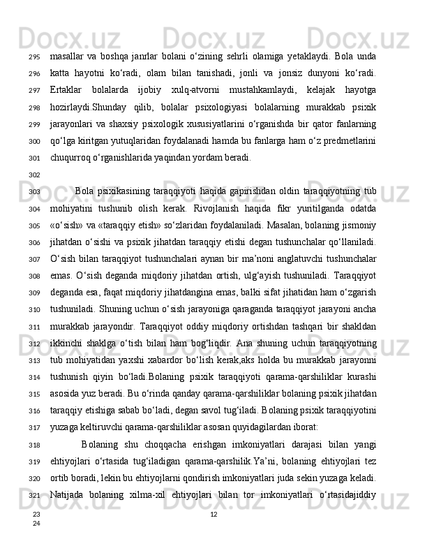 masallar   va   boshqa   janrlar   bolani   o‘zining   sehrli   olamiga   yetaklaydi.   Bola   unda
katta   hayotni   ko‘radi,   olam   bilan   tanishadi,   jonli   va   jonsiz   dunyoni   ko‘radi.
Ertaklar   bolalarda   ijobiy   xulq-atvorni   mustahkamlaydi,   kelajak   hayotga
hozirlaydi.Shunday   qilib,   bolalar   psixologiyasi   bolalarning   murakkab   psixik
jarayonlari   va   shaxsiy   psixologik   xususiyatlarini   o‘rganishda   bir   qator   fanlarning
qo‘lga kiritgan yutuqlaridan foydalanadi hamda bu fanlarga ham o‘z predmetlarini
chuqurroq o‘rganishlarida yaqindan yordam beradi.
Bola   psixikasining   taraqqiyoti   haqida   gapirishdan   oldin   taraqqiyotning   tub
mohiyatini   tushunib   olish   kerak.   Rivojlanish   haqida   fikr   yuritilganda   odatda
«o‘sish» va «taraqqiy etish» so‘zlaridan foydalaniladi. Masalan, bolaning jismoniy
jihatdan o‘sishi  va psixik jihatdan taraqqiy etishi  degan tushunchalar  qo‘llaniladi.
O‘sish  bilan taraqqiyot  tushunchalari  aynan bir ma’noni anglatuvchi  tushunchalar
emas.   O‘sish   deganda   miqdoriy   jihatdan   ortish,   ulg‘ayish   tushuniladi.   Taraqqiyot
deganda esa, faqat miqdoriy jihatdangina emas, balki sifat jihatidan ham o‘zgarish
tushuniladi. Shuning uchun o‘sish jarayoniga qaraganda taraqqiyot jarayoni ancha
murakkab   jarayondir.   Taraqqiyot   oddiy   miqdoriy   ortishdan   tashqari   bir   shakldan
ikkinchi   shaklga   o‘tish   bilan   ham   bog‘liqdir.   Ana   shuning   uchun   taraqqiyotning
tub   mohiyatidan   yaxshi   xabardor   bo‘lish   kerak,aks   holda   bu   murakkab   jarayonni
tushunish   qiyin   bo‘ladi.Bolaning   psixik   taraqqiyoti   qarama-qarshiliklar   kurashi
asosida yuz beradi. Bu o‘rinda qanday qarama-qarshiliklar bolaning psixik jihatdan
taraqqiy etishiga sabab bo‘ladi, degan savol tug‘iladi. Bolaning psixik taraqqiyotini
yuzaga keltiruvchi qarama-qarshiliklar asosan quyidagilardan iborat:
  Bolaning   shu   choqqacha   erishgan   imkoniyatlari   darajasi   bilan   yangi
ehtiyojlari   o‘rtasida   tug‘iladigan   qarama-qarshilik.Ya’ni,   bolaning   ehtiyojlari   tez
ortib boradi, lekin bu ehtiyojlarni qondirish imkoniyatlari juda sekin yuzaga keladi.
Natijada   bolaning   xilma-xil   ehtiyojlari   bilan   tor   imkoniyatlari   o‘rtasidajiddiy
12295
296
297
298
299
300
301
302
303
304
305
306
307
308
309
310
311
312
313
314
315
316
317
318
319
320
321
23
24 