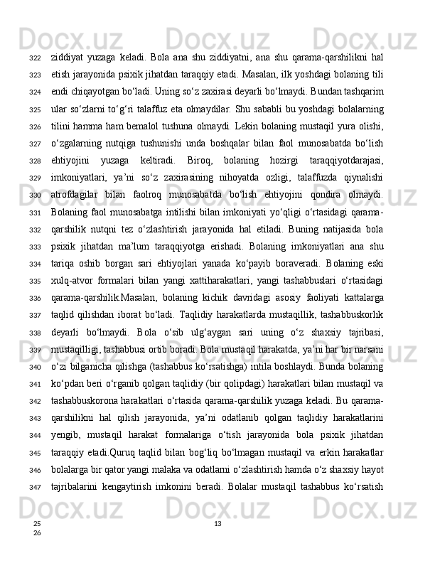 ziddiyat   yuzaga   keladi.   Bola   ana   shu   ziddiyatni,   ana   shu   qarama-qarshilikni   hal
etish jarayonida psixik jihatdan taraqqiy etadi. Masalan, ilk yoshdagi bolaning tili
endi chiqayotgan bo‘ladi. Uning so‘z zaxirasi deyarli bo‘lmaydi. Bundan tashqarim
ular  so‘zlarni to‘g‘ri talaffuz eta olmaydilar. Shu sababli  bu yoshdagi  bolalarning
tilini  hamma ham bemalol  tushuna olmaydi. Lekin bolaning mustaqil  yura olishi,
o‘zgalarning   nutqiga   tushunishi   unda   boshqalar   bilan   faol   munosabatda   bo‘lish
ehtiyojini   yuzaga   keltiradi.   Biroq,   bolaning   hozirgi   taraqqiyotdarajasi,
imkoniyatlari,   ya’ni   so‘z   zaxirasining   nihoyatda   ozligi,   talaffuzda   qiynalishi
atrofdagilar   bilan   faolroq   munosabatda   bo‘lish   ehtiyojini   qondira   olmaydi.
Bolaning faol  munosabatga  intilishi  bilan imkoniyati  yo‘qligi  o‘rtasidagi  qarama-
qarshilik   nutqni   tez   o‘zlashtirish   jarayonida   hal   etiladi.   Buning   natijasida   bola
psixik   jihatdan   ma’lum   taraqqiyotga   erishadi.   Bolaning   imkoniyatlari   ana   shu
tariqa   oshib   borgan   sari   ehtiyojlari   yanada   ko‘payib   boraveradi.   Bolaning   eski
xulq-atvor   formalari   bilan   yangi   xattiharakatlari,   yangi   tashabbuslari   o‘rtasidagi
qarama-qarshilik.Masalan,   bolaning   kichik   davridagi   asosiy   faoliyati   kattalarga
taqlid   qilishdan   iborat   bo‘ladi.   Taqlidiy   harakatlarda   mustaqillik,   tashabbuskorlik
deyarli   bo‘lmaydi.   Bola   o‘sib   ulg‘aygan   sari   uning   o‘z   shaxsiy   tajribasi,
mustaqilligi, tashabbusi ortib boradi. Bola mustaqil harakatda, ya’ni har bir narsani
o‘zi bilganicha qilishga (tashabbus ko‘rsatishga)  intila boshlaydi. Bunda bolaning
ko‘pdan beri o‘rganib qolgan taqlidiy (bir qolipdagi) harakatlari bilan mustaqil va
tashabbuskorona harakatlari o‘rtasida qarama-qarshilik yuzaga keladi. Bu qarama-
qarshilikni   hal   qilish   jarayonida,   ya’ni   odatlanib   qolgan   taqlidiy   harakatlarini
yengib,   mustaqil   harakat   formalariga   o‘tish   jarayonida   bola   psixik   jihatdan
taraqqiy   etadi.Quruq   taqlid   bilan   bog‘liq   bo‘lmagan   mustaqil   va   erkin   harakatlar
bolalarga bir qator yangi malaka va odatlarni o‘zlashtirish hamda o‘z shaxsiy hayot
tajribalarini   kengaytirish   imkonini   beradi.   Bolalar   mustaqil   tashabbus   ko‘rsatish
13322
323
324
325
326
327
328
329
330
331
332
333
334
335
336
337
338
339
340
341
342
343
344
345
346
347
25
26 