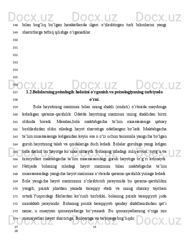 bilan   bog‘liq   bo‘lgan   harakatlarida   ilgari   o‘zlashtirgan   turli   bilimlarini   yangi
sharoitlarga tatbiq qilishga o‘rganadilar.
1.2.Bolalarning psixologik holatini o‘rganish va psixologiyaning tarbiyada
o‘rni.
Bola   hayotining   mazmuni   bilan   uning   shakli   (muhiti)   o‘rtasida   maydonga
keladigan   qarama-qarshilik.   Odatda   hayotning   mazmuni   uning   shaklidan   biroz
oldinda   boradi.   Masalan,bola   maktabgacha   ta’lim   muassasasiga   qatnay
boshlashidan   oldin   oiladagi   hayot   sharoitiga   odatlangan   bo‘ladi.   Maktabgacha
ta’lim muassasasiga kelganidan keyin esa u o‘zi uchun tamomila yangicha bo‘lgan
guruh hayotining talab va qoidalariga duch keladi. Bolalar guruhiga yangi kelgan
bola darhol bu hayotga ko‘nika olmaydi. Bolaning oiladagi xulq-atvori, tuyg‘u va
hissiyotlari   maktabgacha   ta’lim   muassasasidagi   guruh   hayotiga   to‘g‘ri   kelmaydi.
Natijada   bolaning   oiladagi   hayot   mazmuni   bilan   maktabgacha   ta’lim
muassasasidagi yangicha hayot mazmuni o‘rtasida qarama-qarshilik yuzaga keladi.
Bola   yangicha   hayot   mazmunini   o‘zlashtirish   jarayonida   bu   qarama-qarshilikni
yengib,   psixik   jihatdan   yanada   taraqqiy   etadi   va   uning   shaxsiy   tajribasi
ortadi.Yuqoridagi   fikrlardan   ko‘rinib   turibdiki,   bolaning   psixik   taraqqiyoti   juda
murakkab   jarayondir.   Bolaning   psixik   taraqqiyoti   qanday   shakllanishidan   qat’i
nazar,   u   muayyan   qonuniyatlarga   bo‘ysunadi.   Bu   qonuniyatlarning   o‘ziga   xos
xususiyatlari hayot sharoitiga, faoliyatiga va tarbiyaga bog‘liqdir.
14348
349
350
351
352
353
354
355
356
357
358
359
360
361
362
363
364
365
366
367
368
369
370
371
372
373
374
27
28 