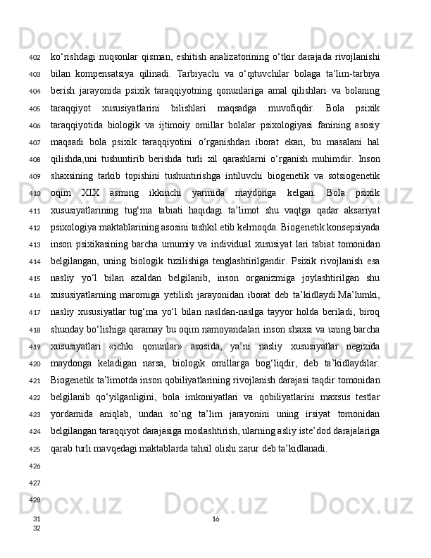 ko‘rishdagi   nuqsonlar   qisman,   eshitish   analizatorining   o‘tkir   darajada   rivojlanishi
bilan   kompensatsiya   qilinadi.   Tarbiyachi   va   o‘qituvchilar   bolaga   ta’lim-tarbiya
berish   jarayonida   psixik   taraqqiyotning   qonunlariga   amal   qilishlari   va   bolaning
taraqqiyot   xususiyatlarini   bilishlari   maqsadga   muvofiqdir.   Bola   psixik
taraqqiyotida   biologik   va   ijtimoiy   omillar   bolalar   psixologiyasi   fanining   asosiy
maqsadi   bola   psixik   taraqqiyotini   o‘rganishdan   iborat   ekan,   bu   masalani   hal
qilishda,uni   tushuntirib   berishda   turli   xil   qarashlarni   o‘rganish   muhimdir.   Inson
shaxsining   tarkib   topishini   tushuntirishga   intiluvchi   biogenetik   va   sotsiogenetik
oqim   XIX   asrning   ikkinchi   yarmida   maydonga   kelgan.   Bola   psixik
xususiyatlarining   tug‘ma   tabiati   haqidagi   ta’limot   shu   vaqtga   qadar   aksariyat
psixologiya maktablarining asosini tashkil etib kelmoqda. Biogenetik konsepsiyada
inson   psixikasining   barcha   umumiy   va   individual   xususiyat   lari   tabiat   tomonidan
belgilangan,   uning   biologik   tuzilishiga   tenglashtirilgandir.   Psixik   rivojlanish   esa
nasliy   yo‘l   bilan   azaldan   belgilanib,   inson   organizmiga   joylashtirilgan   shu
xususiyatlarning   maromiga   yetilish   jarayonidan   iborat   deb   ta’kidlaydi.Ma’lumki,
nasliy   xususiyatlar   tug‘ma   yo‘l   bilan   nasldan-naslga   tayyor   holda   beriladi,   biroq
shunday bo‘lishiga qaramay bu oqim namoyandalari inson shaxsi va uning barcha
xususiyatlari   «ichki   qonunlar»   asosida,   ya’ni   nasliy   xususiyatlar   negizida
maydonga   keladigan   narsa,   biologik   omillarga   bog‘liqdir,   deb   ta’kidlaydilar.
Biogenetik ta’limotda inson qobiliyatlarining rivojlanish darajasi taqdir tomonidan
belgilanib   qo‘yilganligini,   bola   imkoniyatlari   va   qobiliyatlarini   maxsus   testlar
yordamida   aniqlab,   undan   so‘ng   ta’lim   jarayonini   uning   irsiyat   tomonidan
belgilangan taraqqiyot darajasiga moslashtirish, ularning asliy iste’dod darajalariga
qarab turli mavqedagi maktablarda tahsil olishi zarur deb ta’kidlanadi.
16402
403
404
405
406
407
408
409
410
411
412
413
414
415
416
417
418
419
420
421
422
423
424
425
426
427
428
31
32 