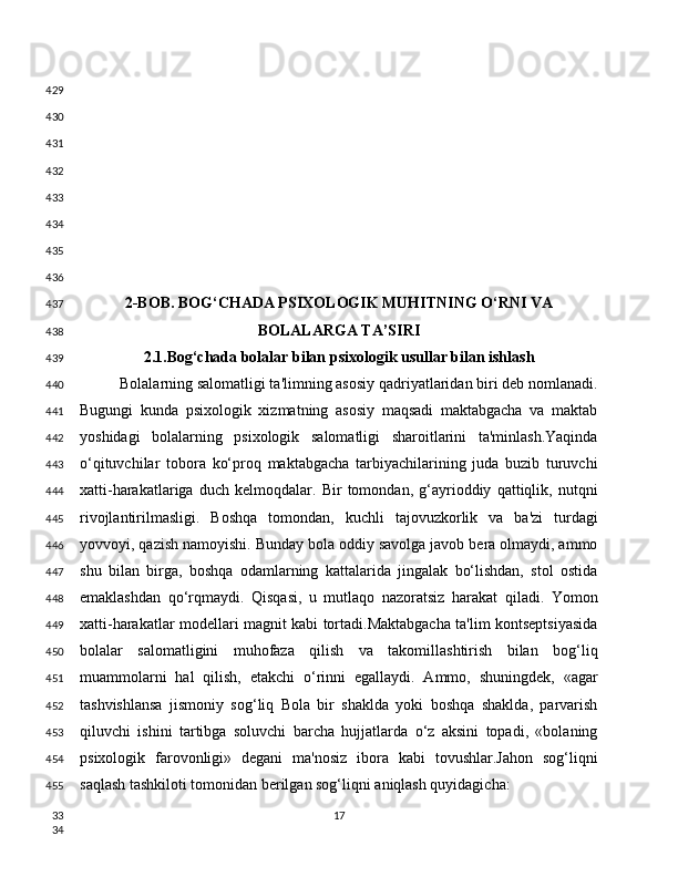 2-BOB. BOG‘CHADA PSIXOLOGIK MUHITNING O‘RNI VA
BOLALARGA TA’SIRI
2.1.Bog‘chada bolalar bilan psixologik usullar bilan ishlash
Bolalarning salomatligi ta'limning asosiy qadriyatlaridan biri deb nomlanadi.
Bugungi   kunda   psixologik   xizmatning   asosiy   maqsadi   maktabgacha   va   maktab
yoshidagi   bolalarning   psixologik   salomatligi   sharoitlarini   ta'minlash.Yaqinda
o‘qituvchilar   tobora   ko‘proq   maktabgacha   tarbiyachilarining   juda   buzib   turuvchi
xatti-harakatlariga   duch   kelmoqdalar.   Bir   tomondan,   g‘ayrioddiy   qattiqlik,   nutqni
rivojlantirilmasligi.   Boshqa   tomondan,   kuchli   tajovuzkorlik   va   ba'zi   turdagi
yovvoyi, qazish namoyishi. Bunday bola oddiy savolga javob bera olmaydi, ammo
shu   bilan   birga,   boshqa   odamlarning   kattalarida   jingalak   bo‘lishdan,   stol   ostida
emaklashdan   qo‘rqmaydi.   Qisqasi,   u   mutlaqo   nazoratsiz   harakat   qiladi.   Yomon
xatti-harakatlar modellari magnit kabi tortadi.Maktabgacha ta'lim kontseptsiyasida
bolalar   salomatligini   muhofaza   qilish   va   takomillashtirish   bilan   bog‘liq
muammolarni   hal   qilish,   etakchi   o‘rinni   egallaydi.   Ammo,   shuningdek,   «agar
tashvishlansa   jismoniy   sog‘liq   Bola   bir   shaklda   yoki   boshqa   shaklda,   parvarish
qiluvchi   ishini   tartibga   soluvchi   barcha   hujjatlarda   o‘z   aksini   topadi,   «bolaning
psixologik   farovonligi»   degani   ma'nosiz   ibora   kabi   tovushlar.Jahon   sog‘liqni
saqlash tashkiloti tomonidan berilgan sog‘liqni aniqlash quyidagicha:
17429
430
431
432
433
434
435
436
437
438
439
440
441
442
443
444
445
446
447
448
449
450
451
452
453
454
455
33
34 