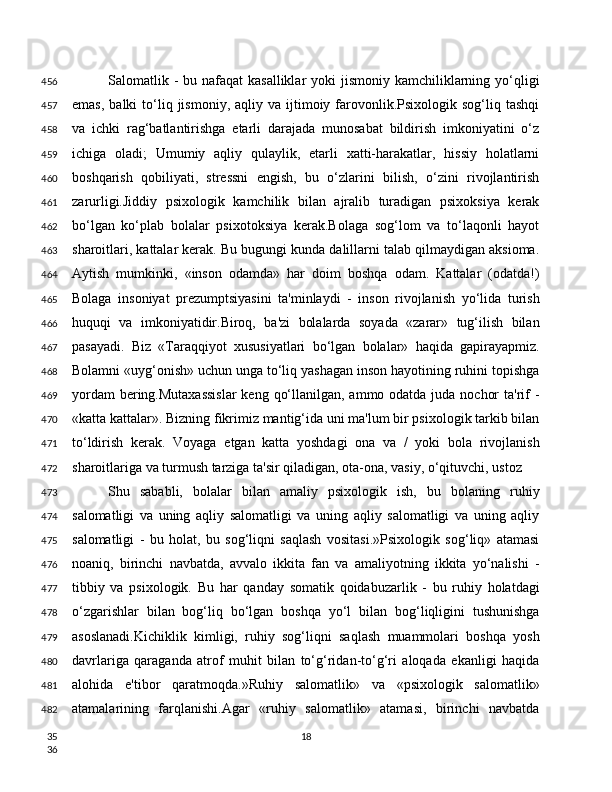 Salomatlik - bu nafaqat  kasalliklar  yoki  jismoniy kamchiliklarning yo‘qligi
emas,   balki   to‘liq  jismoniy,  aqliy  va  ijtimoiy  farovonlik.Psixologik  sog‘liq  tashqi
va   ichki   rag‘batlantirishga   etarli   darajada   munosabat   bildirish   imkoniyatini   o‘z
ichiga   oladi;   Umumiy   aqliy   qulaylik,   etarli   xatti-harakatlar,   hissiy   holatlarni
boshqarish   qobiliyati,   stressni   engish,   bu   o‘zlarini   bilish,   o‘zini   rivojlantirish
zarurligi.Jiddiy   psixologik   kamchilik   bilan   ajralib   turadigan   psixoksiya   kerak
bo‘lgan   ko‘plab   bolalar   psixotoksiya   kerak.Bolaga   sog‘lom   va   to‘laqonli   hayot
sharoitlari, kattalar kerak. Bu bugungi kunda dalillarni talab qilmaydigan aksioma.
Aytish   mumkinki,   «inson   odamda»   har   doim   boshqa   odam.   Kattalar   (odatda!)
Bolaga   insoniyat   prezumptsiyasini   ta'minlaydi   -   inson   rivojlanish   yo‘lida   turish
huquqi   va   imkoniyatidir.Biroq,   ba'zi   bolalarda   soyada   «zarar»   tug‘ilish   bilan
pasayadi.   Biz   «Taraqqiyot   xususiyatlari   bo‘lgan   bolalar»   haqida   gapirayapmiz.
Bolamni «uyg‘onish» uchun unga to‘liq yashagan inson hayotining ruhini topishga
yordam  bering.Mutaxassislar  keng qo‘llanilgan, ammo odatda juda nochor  ta'rif  -
«katta kattalar». Bizning fikrimiz mantig‘ida uni ma'lum bir psixologik tarkib bilan
to‘ldirish   kerak.   Voyaga   etgan   katta   yoshdagi   ona   va   /   yoki   bola   rivojlanish
sharoitlariga va turmush tarziga ta'sir qiladigan, ota-ona, vasiy, o‘qituvchi, ustoz 
Shu   sababli,   bolalar   bilan   amaliy   psixologik   ish,   bu   bolaning   ruhiy
salomatligi   va   uning   aqliy   salomatligi   va   uning   aqliy   salomatligi   va   uning   aqliy
salomatligi   -   bu   holat,   bu   sog‘liqni   saqlash   vositasi.»Psixologik   sog‘liq»   atamasi
noaniq,   birinchi   navbatda,   avvalo   ikkita   fan   va   amaliyotning   ikkita   yo‘nalishi   -
tibbiy   va   psixologik.   Bu   har   qanday   somatik   qoidabuzarlik   -   bu   ruhiy   holatdagi
o‘zgarishlar   bilan   bog‘liq   bo‘lgan   boshqa   yo‘l   bilan   bog‘liqligini   tushunishga
asoslanadi.Kichiklik   kimligi,   ruhiy   sog‘liqni   saqlash   muammolari   boshqa   yosh
davrlariga   qaraganda   atrof   muhit   bilan   to‘g‘ridan-to‘g‘ri   aloqada   ekanligi   haqida
alohida   e'tibor   qaratmoqda.»Ruhiy   salomatlik»   va   «psixologik   salomatlik»
atamalarining   farqlanishi.Agar   «ruhiy   salomatlik»   atamasi,   birinchi   navbatda
18456
457
458
459
460
461
462
463
464
465
466
467
468
469
470
471
472
473
474
475
476
477
478
479
480
481
482
35
36 