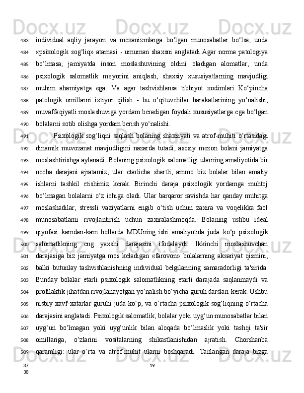 individual   aqliy   jarayon   va   mexanizmlarga   bo‘lgan   munosabatlar   bo‘lsa,   unda
«psixologik  sog‘liq»  atamasi  -  umuman  shaxsni  anglatadi.Agar   norma  patologiya
bo‘lmasa,   jamiyatda   inson   moslashuvining   oldini   oladigan   alomatlar,   unda
psixologik   salomatlik   me'yorini   aniqlash,   shaxsiy   xususiyatlarning   mavjudligi
muhim   ahamiyatga   ega.   Va   agar   tashvishlansa   tibbiyot   xodimlari   Ko‘pincha
patologik   omillarni   ixtiyor   qilish   -   bu   o‘qituvchilar   harakatlarining   yo‘nalishi,
muvaffaqiyatli moslashuviga yordam beradigan foydali xususiyatlarga ega bo‘lgan
bolalarni sotib olishga yordam berish yo‘nalishi.
Psixologik  sog‘liqni   saqlash   bolaning   shaxsiyati   va  atrof-muhiti   o‘rtasidagi
dinamik   muvozanat   mavjudligini   nazarda   tutadi,   asosiy   mezon   bolani   jamiyatga
moslashtirishga aylanadi. Bolaning psixologik salomatligi ularning amaliyotida bir
necha   darajani   ajratamiz,   ular   etarlicha   shartli,   ammo   biz   bolalar   bilan   amaliy
ishlarni   tashkil   etishimiz   kerak.   Birinchi   daraja   psixologik   yordamga   muhtoj
bo‘lmagan   bolalarni   o‘z  ichiga   oladi.   Ular   barqaror   ravishda   har   qanday  muhitga
moslashadilar,   stressli   vaziyatlarni   engib   o‘tish   uchun   zaxira   va   voqelikka   faol
munosabatlarni   rivojlantirish   uchun   zaxiralashmoqda.   Bolaning   ushbu   ideal
qiyofasi   kamdan-kam   hollarda   MDUning   ishi   amaliyotida   juda   ko‘p   psixologik
salomatlikning   eng   yaxshi   darajasini   ifodalaydi.   Ikkinchi   moslashuvchan
darajasiga   biz   jamiyatga   mos   keladigan   «farovon»   bolalarning   aksariyat   qismini,
balki   butunlay   tashvishlanishning   individual   belgilarining   samaradorligi   ta'sirida.
Bunday   bolalar   etarli   psixologik   salomatlikning   etarli   darajada   saqlanmaydi   va
profilaktik jihatdan rivojlanayotgan yo‘nalish bo‘yicha guruh darslari kerak. Ushbu
nisbiy xavf-xatarlar  guruhi  juda ko‘p, va o‘rtacha psixologik sog‘liqning o‘rtacha
darajasini anglatadi. Psixologik salomatlik, bolalar yoki uyg‘un munosabatlar bilan
uyg‘un   bo‘lmagan   yoki   uyg‘unlik   bilan   aloqada   bo‘lmaslik   yoki   tashqi   ta'sir
omillariga,   o‘zlarini   vositalarning   shikastlanishidan   ajratish.   Chorshanba
qaramligi:   ular   o‘rta   va   atrof-muhit   ularni   boshqaradi.   Tanlangan   daraja   bizga
19483
484
485
486
487
488
489
490
491
492
493
494
495
496
497
498
499
500
501
502
503
504
505
506
507
508
509
37
38 