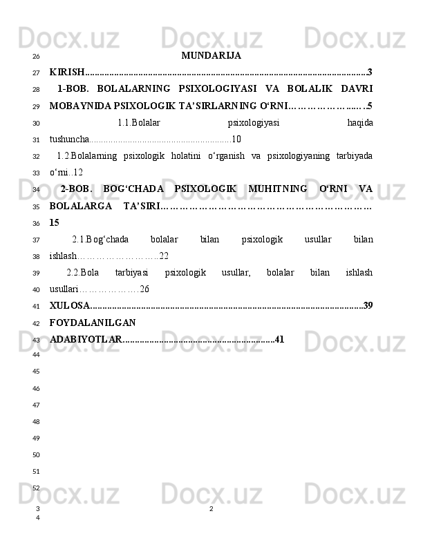 MUNDARIJA
KIRISH.....................................................................................................................3
  1-BOB.   BOLALARNING   PSIXOLOGIYASI   VA   BOLALIK   DAVRI
MOBAYNIDA PSIXOLOGIK TA’SIRLARNING O‘RNI………………...…..5
  1.1.Bolalar   psixologiyasi   haqida
tushuncha...........................................................10
  1.2.Bolalarning   psixologik   holatini   o‘rganish   va   psixologiyaning   tarbiyada
o‘rni..12
  2-BOB.   BOG‘CHADA   PSIXOLOGIK   MUHITNING   O‘RNI   VA
BOLALARGA   TA’SIRI…………………………………………………………
15
  2.1.Bog‘chada   bolalar   bilan   psixologik   usullar   bilan
ishlash……………………..22
  2.2.Bola   tarbiyasi   psixologik   usullar,   bolalar   bilan   ishlash
usullari……………….26
XULOSA.................................................................................................................39
FOYDALANILGAN
ADABIYOTLAR ...............................................................41
226
27
28
29
30
31
32
33
34
35
36
37
38
39
40
41
42
43
44
45
46
47
48
49
50
51
52
3
4