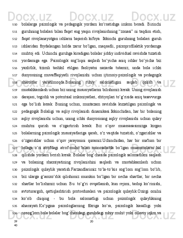 bolalarga   psixologik   va   pedagogik   yordam   ko‘rsatishga   imkon   beradi.   Birinchi
guruhning bolalari bilan faqat eng yaqin rivojlanishning “zonasi” ni taqdim etish,
faqat   rivojlanayotgan   ishlarni   bajarish   kifoya.   Ikkinchi   guruhning   bolalari   guruh
ishlaridan   foydalangan   holda   zarur   bo‘lgan,   maqsadli,   psixoprofilaktik   yordamga
muhtoj edi. Uchinchi guruhga kiradigan bolalar jiddiy individual ravishda tuzatish
yordamiga   ega.   Psixologik   sog‘liqni   saqlash   bo‘yicha   aniq   ishlar   bo‘yicha   biz
yaxlitlik,   tizimli   tashkil   etilgan   faoliyatni   nazarda   tutamiz,   unda   bola   ichki
dunyosining   muvaffaqiyatli   rivojlanishi   uchun   ijtimoiy-psixologik   va   pedagogik
sharoitlar   yaratilmoqda.Bolaning   ruhiy   salomatligini   saqlab   qolish   va
mustahkamlash uchun biz uning xususiyatlarini bilishimiz kerak. Uning rivojlanish
darajasi, tegishli va potentsial imkoniyatlari, ehtiyojlari to‘g‘risida aniq tasavvurga
ega   bo‘lish   kerak.   Buning   uchun,   muntazam   ravishda   kuzatilgan   psixologik   va
pedagogik   Bolaligi   va   aqliy   rivojlanish   dinamikasi.Ikkinchidan,   har   bir   bolaning
aqliy   rivojlanishi   uchun,   uning   ichki   dunyosining   aqliy   rivojlanishi   uchun   qulay
muhitni   qurish   va   o‘zgartirish   kerak.   Biz   o‘quv   muassasasimizga   kirgan
bolalarning psixologik  xususiyatlariga qarab, o‘z vaqtida tuzatish,  o‘zgarishlar  va
o‘zgarishlar   uchun   o‘quv   jarayonini   quramiz.Uchinchidan,   har   bir   ma'lum   bir
bolaga   o‘zi   atrofdagi   atrof-muhit   bilan   munosabatda   bo‘lgan   muammolarni   hal
qilishda yordam berish kerak. Bolalar bog‘chasida psixologik salomatlikni saqlash
va   bolaning   shaxsiyatining   rivojlanishini   saqlash   va   mustahkamlash   uchun
psixologik   qulaylik   yaratish.Farzandlarimiz   to‘la-to‘kis   sog‘lom   sog‘lom   bo‘lib,
biz   ularga   g‘amxo‘rlik   qilishimiz   mumkin   bo‘lgan   bir   necha   shartlar,   bir   necha
shartlar   bo‘lishimiz   uchun.   Bu:   to‘g‘ri   ovqatlanish,   kun   rejimi,   tashqi   ko‘rinishi,
avtoturargoh,   qattiqlashtirish   protseduralari   va   psixologik   qulaylik.Oxirgi   omilni
ko‘rib   chiqing   -   bu   bola   salomatligi   uchun   psixologik   qulaylikning
ahamiyati.Ko‘pgina   psixologlarning   fikriga   ko‘ra,   psixologik   kasalligi   yoki
nosog‘lom bola bolalar bog‘chasidagi guruhdagi ruhiy muhit yoki oilaviy iqlim va
20510
511
512
513
514
515
516
517
518
519
520
521
522
523
524
525
526
527
528
529
530
531
532
533
534
535
536
39
40 