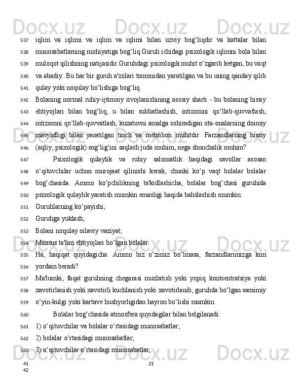 iqlim   va   iqlimi   va   iqlim   va   iqlimi   bilan   uzviy   bog‘liqdir   va   kattalar   bilan
munosabatlarning mohiyatiga bog‘liq.Guruh ichidagi psixologik iqlimni bola bilan
muloqot qilishning natijasidir.Guruhdagi psixologik muhit o‘zgarib ketgan, bu vaqt
va abadiy. Bu har bir guruh a'zolari tomonidan yaratilgan va bu uning qanday qilib
qulay yoki noqulay bo‘lishiga bog‘liq.
Bolaning normal ruhiy-ijtimoiy rivojlanishining asosiy  sharti  - bu bolaning hissiy
ehtiyojlari   bilan   bog‘liq,   u   bilan   suhbatlashish,   intizomni   qo‘llab-quvvatlash,
intizomni qo‘llab-quvvatlash, kuzatuvni amalga oshiradigan ota-onalarning doimiy
mavjudligi   bilan   yaratilgan   tinch   va   mehribon   muhitdir.   Farzandlarning   hissiy
(aqliy, psixologik) sog‘lig‘ini saqlash juda muhim, nega shunchalik muhim?
Psixologik   qulaylik   va   ruhiy   salomatlik   haqidagi   savollar   asosan
o‘qituvchilar   uchun   murojaat   qilinishi   kerak,   chunki   ko‘p   vaqt   bolalar   bolalar
bog‘chasida.   Ammo   ko‘pchilikning   ta'kidlashicha,   bolalar   bog‘chasi   guruhida
psixologik qulaylik yaratish mumkin emasligi haqida bahslashish mumkin:
Guruhlarning ko‘payishi;
Guruhga yuklash;
Bolani noqulay oilaviy vaziyat;
Maxsus ta'lim ehtiyojlari bo‘lgan bolalar.
Ha,   haqiqat   quyidagicha.   Ammo   biz   o‘zimiz   bo‘lmasa,   farzandlarimizga   kim
yordam beradi?
Ma'lumki,   faqat   guruhning   chegarasi   muzlatish   yoki   yopiq   kontsentratsiya   yoki
xavotirlanish yoki xavotirli kuchlanish yoki xavotirlanib, guruhda bo‘lgan samimiy
o‘yin-kulgi yoki kartave hushyorligidan hayron bo‘lishi mumkin.
Bolalar bog‘chasida atmosfera quyidagilar bilan belgilanadi:
1) o‘qituvchilar va bolalar o‘rtasidagi munosabatlar;
2) bolalar o‘rtasidagi munosabatlar;
3) o‘qituvchilar o‘rtasidagi munosabatlar;
21537
538
539
540
541
542
543
544
545
546
547
548
549
550
551
552
553
554
555
556
557
558
559
560
561
562
563
41
42 