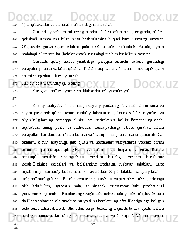 4) O‘qituvchilar va ota-onalar o‘rtasidagi munosabatlar.
Guruhda   yaxshi   muhit   uning   barcha   a'zolari   erkin   his   qilishganda,   o‘zlari
qolishadi,   ammo   shu   bilan   birga   boshqalarning   huquqi   ham   hurmatga   sazovor.
O‘qituvchi   guruh   iqlim   sifatiga   juda   sezilarli   ta'sir   ko‘rsatadi.   Aslida,   aynan
malakagi o‘qituvchilar (bolalar emas) guruhdagi ma'lum bir iqlimni yaratadi.
Guruhda   ijobiy   muhit   yaratishga   qiziqqan   birinchi   qadam,   guruhdagi
vaziyatni yaratish va tahlil qilishdir. Bolalar bog‘chasida bolaning psixologik qulay
sharoitining sharoitlarini yaratish:
Har bir bolani shunday qilib oling.
Esingizda bo‘lsin: yomon maktabgacha tarbiyachilar yo‘q.
Kasbiy   faoliyatda   bolalarning   ixtiyoriy   yordamiga   tayanish   ularni   xona   va
saytni   parvarish   qilish   uchun   tashkiliy   lahzalarda   qo‘shing.Bolalar   o‘yinlari   va
o‘yin-kulgilarning   qamoqqa   olinishi   va   ishtirokchisi   bo‘lish.Farzandning   azob-
uqubatida,   uning   yoshi   va   individual   xususiyatlariga   e'tibor   qaratish   uchun
vaziyatlar: har doim ular bilan bo‘lish va buning o‘rniga biror narsa qilmaslik.Ota-
onalarni   o‘quv   jarayoniga   jalb   qilish   va   nostandart   vaziyatlarda   yordam   berish
uchun   ularga   murojaat   qiling.Esingizda   bo‘lsin:   bola   bizga   qodir   emas.   Bu   biz
mustaqil   ravishda   javobgarlikka   yordam   berishga   yordam   berishimiz
kerak.O‘zining   qoidalari   va   bolalarning   irodasiga   nisbatan   talablari,   hatto
niyatlaringiz xushbo‘y bo‘lsa ham, zo‘ravonlikdir.Xayrli talablar va qat'iy talablar
ko‘p bo‘lmasligi kerak. Bu o‘quvchilarda passivlikka va past o‘zini o‘zi qadrlashga
olib   keladi.Jim,   uyatchan   bola,   shuningdek,   tajovuzkor   kabi   professional
yordamingizga muhtoj.Bolalarning rivojlanishi uchun juda yaxshi, o‘qituvchi turli
dalillar yordamida o‘qituvchida bu yoki bu harakatning afzalliklariga ega bo‘lgan
bola  tomonidan   ishonadi.   Shu  bilan   birga,   bolaning  orqasida   tanlov   qoldi.   Ushbu
turdagi   munosabatlar   o‘ziga   xos   xususiyatlarga   va   hozirgi   bolalarning   ayrim
22564
565
566
567
568
569
570
571
572
573
574
575
576
577
578
579
580
581
582
583
584
585
586
587
588
589
590
43
44 