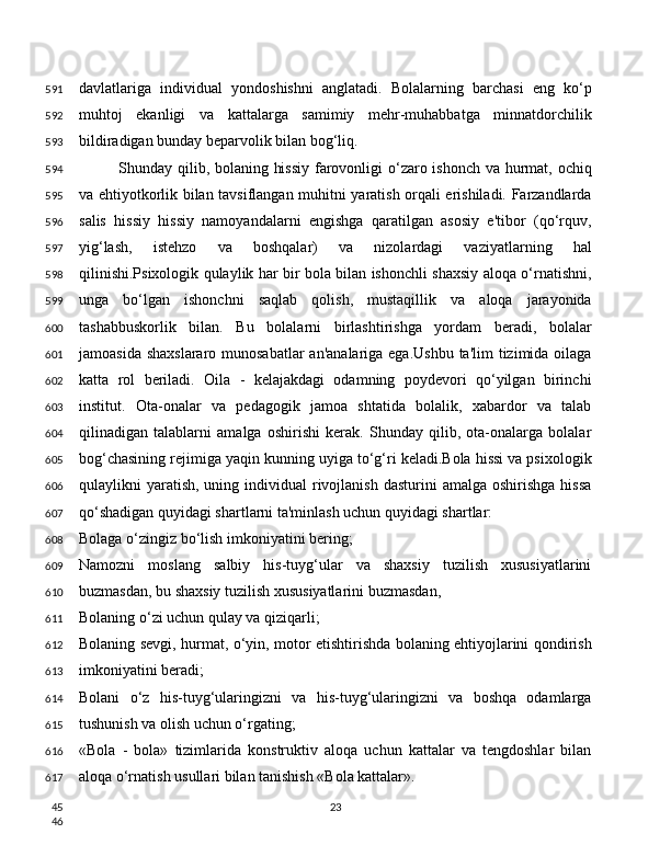 davlatlariga   individual   yondoshishni   anglatadi.   Bolalarning   barchasi   eng   ko‘p
muhtoj   ekanligi   va   kattalarga   samimiy   mehr-muhabbatga   minnatdorchilik
bildiradigan bunday beparvolik bilan bog‘liq.
Shunday qilib, bolaning hissiy  farovonligi  o‘zaro ishonch va hurmat, ochiq
va ehtiyotkorlik bilan tavsiflangan muhitni yaratish orqali erishiladi. Farzandlarda
salis   hissiy   hissiy   namoyandalarni   engishga   qaratilgan   asosiy   e'tibor   (qo‘rquv,
yig‘lash,   istehzo   va   boshqalar)   va   nizolardagi   vaziyatlarning   hal
qilinishi.Psixologik qulaylik har bir bola bilan ishonchli shaxsiy aloqa o‘rnatishni,
unga   bo‘lgan   ishonchni   saqlab   qolish,   mustaqillik   va   aloqa   jarayonida
tashabbuskorlik   bilan.   Bu   bolalarni   birlashtirishga   yordam   beradi,   bolalar
jamoasida shaxslararo munosabatlar  an'analariga ega.Ushbu ta'lim  tizimida oilaga
katta   rol   beriladi.   Oila   -   kelajakdagi   odamning   poydevori   qo‘yilgan   birinchi
institut.   Ota-onalar   va   pedagogik   jamoa   shtatida   bolalik,   xabardor   va   talab
qilinadigan   talablarni   amalga   oshirishi   kerak.   Shunday   qilib,   ota-onalarga   bolalar
bog‘chasining rejimiga yaqin kunning uyiga to‘g‘ri keladi.Bola hissi va psixologik
qulaylikni  yaratish,  uning individual   rivojlanish  dasturini   amalga oshirishga  hissa
qo‘shadigan quyidagi shartlarni ta'minlash uchun quyidagi shartlar:
Bolaga o‘zingiz bo‘lish imkoniyatini bering;
Namozni   moslang   salbiy   his-tuyg‘ular   va   shaxsiy   tuzilish   xususiyatlarini
buzmasdan, bu shaxsiy tuzilish xususiyatlarini buzmasdan,
Bolaning o‘zi uchun qulay va qiziqarli;
Bolaning sevgi, hurmat, o‘yin, motor etishtirishda bolaning ehtiyojlarini qondirish
imkoniyatini beradi;
Bolani   o‘z   his-tuyg‘ularingizni   va   his-tuyg‘ularingizni   va   boshqa   odamlarga
tushunish va olish uchun o‘rgating;
«Bola   -   bola»   tizimlarida   konstruktiv   aloqa   uchun   kattalar   va   tengdoshlar   bilan
aloqa o‘rnatish usullari bilan tanishish «Bola kattalar».
23591
592
593
594
595
596
597
598
599
600
601
602
603
604
605
606
607
608
609
610
611
612
613
614
615
616
617
45
46 