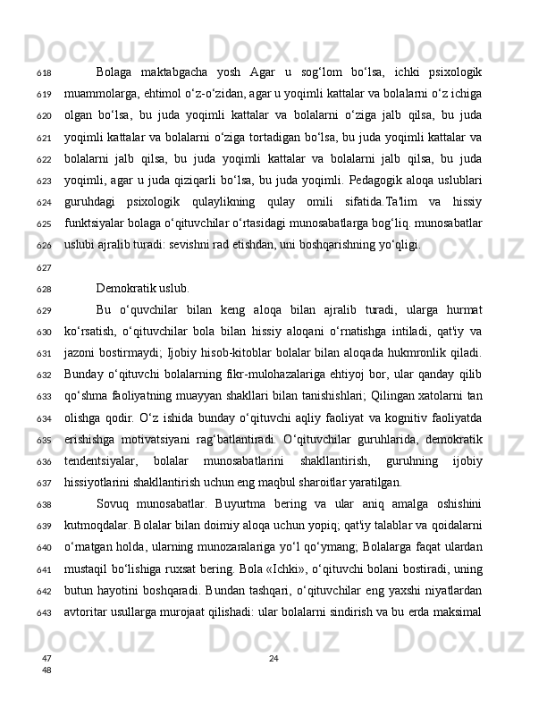 Bolaga   maktabgacha   yosh   Agar   u   sog‘lom   bo‘lsa,   ichki   psixologik
muammolarga, ehtimol o‘z-o‘zidan, agar u yoqimli kattalar va bolalarni o‘z ichiga
olgan   bo‘lsa,   bu   juda   yoqimli   kattalar   va   bolalarni   o‘ziga   jalb   qilsa,   bu   juda
yoqimli  kattalar  va bolalarni  o‘ziga tortadigan bo‘lsa, bu juda yoqimli kattalar  va
bolalarni   jalb   qilsa,   bu   juda   yoqimli   kattalar   va   bolalarni   jalb   qilsa,   bu   juda
yoqimli,   agar   u   juda   qiziqarli   bo‘lsa,   bu   juda   yoqimli.   Pedagogik   aloqa   uslublari
guruhdagi   psixologik   qulaylikning   qulay   omili   sifatida.Ta'lim   va   hissiy
funktsiyalar bolaga o‘qituvchilar o‘rtasidagi munosabatlarga bog‘liq. munosabatlar
uslubi ajralib turadi: sevishni rad etishdan, uni boshqarishning yo‘qligi.
Demokratik uslub.
Bu   o‘quvchilar   bilan   keng   aloqa   bilan   ajralib   turadi,   ularga   hurmat
ko‘rsatish,   o‘qituvchilar   bola   bilan   hissiy   aloqani   o‘rnatishga   intiladi,   qat'iy   va
jazoni  bostirmaydi;   Ijobiy  hisob-kitoblar   bolalar   bilan aloqada  hukmronlik qiladi.
Bunday   o‘qituvchi   bolalarning   fikr-mulohazalariga   ehtiyoj   bor,   ular   qanday   qilib
qo‘shma faoliyatning muayyan shakllari bilan tanishishlari; Qilingan xatolarni tan
olishga   qodir.   O‘z   ishida   bunday   o‘qituvchi   aqliy   faoliyat   va   kognitiv   faoliyatda
erishishga   motivatsiyani   rag‘batlantiradi.   O‘qituvchilar   guruhlarida,   demokratik
tendentsiyalar,   bolalar   munosabatlarini   shakllantirish,   guruhning   ijobiy
hissiyotlarini shakllantirish uchun eng maqbul sharoitlar yaratilgan.
Sovuq   munosabatlar.   Buyurtma   bering   va   ular   aniq   amalga   oshishini
kutmoqdalar. Bolalar bilan doimiy aloqa uchun yopiq; qat'iy talablar va qoidalarni
o‘rnatgan holda, ularning munozaralariga yo‘l  qo‘ymang; Bolalarga faqat ulardan
mustaqil bo‘lishiga ruxsat bering. Bola «Ichki», o‘qituvchi bolani bostiradi, uning
butun   hayotini   boshqaradi.   Bundan   tashqari,   o‘qituvchilar   eng   yaxshi   niyatlardan
avtoritar usullarga murojaat qilishadi: ular bolalarni sindirish va bu erda maksimal
24618
619
620
621
622
623
624
625
626
627
628
629
630
631
632
633
634
635
636
637
638
639
640
641
642
643
47
48 