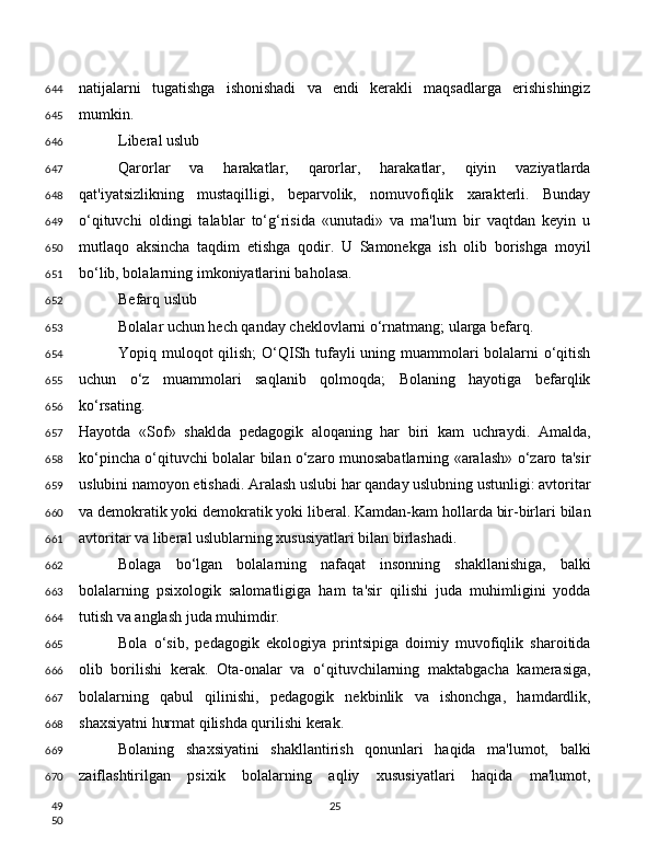 natijalarni   tugatishga   ishonishadi   va   endi   kerakli   maqsadlarga   erishishingiz
mumkin.
Liberal uslub
Qarorlar   va   harakatlar,   qarorlar,   harakatlar,   qiyin   vaziyatlarda
qat'iyatsizlikning   mustaqilligi,   beparvolik,   nomuvofiqlik   xarakterli.   Bunday
o‘qituvchi   oldingi   talablar   to‘g‘risida   «unutadi»   va   ma'lum   bir   vaqtdan   keyin   u
mutlaqo   aksincha   taqdim   etishga   qodir.   U   Samonekga   ish   olib   borishga   moyil
bo‘lib, bolalarning imkoniyatlarini baholasa.
Befarq uslub
Bolalar uchun hech qanday cheklovlarni o‘rnatmang; ularga befarq.
Yopiq muloqot qilish;  O‘QISh tufayli  uning muammolari bolalarni  o‘qitish
uchun   o‘z   muammolari   saqlanib   qolmoqda;   Bolaning   hayotiga   befarqlik
ko‘rsating.
Hayotda   «Sof»   shaklda   pedagogik   aloqaning   har   biri   kam   uchraydi.   Amalda,
ko‘pincha o‘qituvchi bolalar bilan o‘zaro munosabatlarning «aralash» o‘zaro ta'sir
uslubini namoyon etishadi. Aralash uslubi har qanday uslubning ustunligi: avtoritar
va demokratik yoki demokratik yoki liberal. Kamdan-kam hollarda bir-birlari bilan
avtoritar va liberal uslublarning xususiyatlari bilan birlashadi.
Bolaga   bo‘lgan   bolalarning   nafaqat   insonning   shakllanishiga,   balki
bolalarning   psixologik   salomatligiga   ham   ta'sir   qilishi   juda   muhimligini   yodda
tutish va anglash juda muhimdir.
Bola   o‘sib,   pedagogik   ekologiya   printsipiga   doimiy   muvofiqlik   sharoitida
olib   borilishi   kerak.   Ota-onalar   va   o‘qituvchilarning   maktabgacha   kamerasiga,
bolalarning   qabul   qilinishi,   pedagogik   nekbinlik   va   ishonchga,   hamdardlik,
shaxsiyatni hurmat qilishda qurilishi kerak.
Bolaning   shaxsiyatini   shakllantirish   qonunlari   haqida   ma'lumot,   balki
zaiflashtirilgan   psixik   bolalarning   aqliy   xususiyatlari   haqida   ma'lumot,
25644
645
646
647
648
649
650
651
652
653
654
655
656
657
658
659
660
661
662
663
664
665
666
667
668
669
670
49
50 