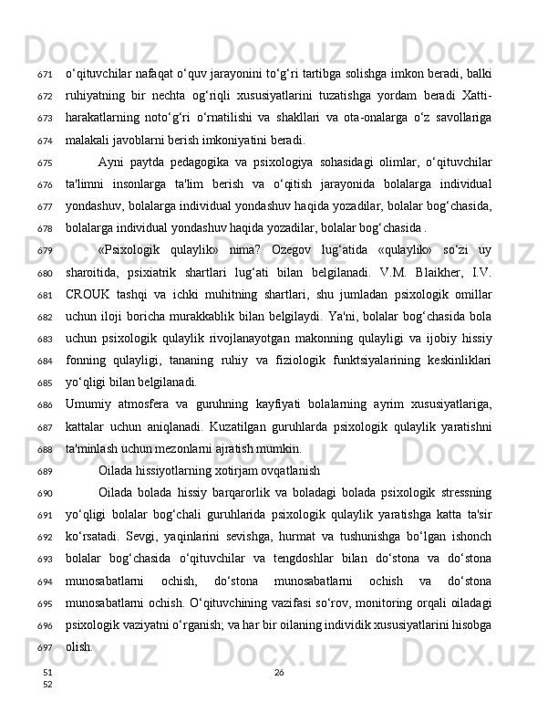 o‘qituvchilar nafaqat o‘quv jarayonini to‘g‘ri tartibga solishga imkon beradi, balki
ruhiyatning   bir   nechta   og‘riqli   xususiyatlarini   tuzatishga   yordam   beradi   Xatti-
harakatlarning   noto‘g‘ri   o‘rnatilishi   va   shakllari   va   ota-onalarga   o‘z   savollariga
malakali javoblarni berish imkoniyatini beradi.
Ayni   paytda   pedagogika   va   psixologiya   sohasidagi   olimlar,   o‘qituvchilar
ta'limni   insonlarga   ta'lim   berish   va   o‘qitish   jarayonida   bolalarga   individual
yondashuv, bolalarga individual yondashuv haqida yozadilar, bolalar bog‘chasida,
bolalarga individual yondashuv haqida yozadilar, bolalar bog‘chasida .
«Psixologik   qulaylik»   nima?   Ozegov   lug‘atida   «qulaylik»   so‘zi   uy
sharoitida,   psixiatrik   shartlari   lug‘ati   bilan   belgilanadi.   V.M.   Blaikher,   I.V.
CROUK   tashqi   va   ichki   muhitning   shartlari,   shu   jumladan   psixologik   omillar
uchun   iloji   boricha   murakkablik   bilan   belgilaydi.   Ya'ni,   bolalar   bog‘chasida   bola
uchun   psixologik   qulaylik   rivojlanayotgan   makonning   qulayligi   va   ijobiy   hissiy
fonning   qulayligi,   tananing   ruhiy   va   fiziologik   funktsiyalarining   keskinliklari
yo‘qligi bilan belgilanadi.
Umumiy   atmosfera   va   guruhning   kayfiyati   bolalarning   ayrim   xususiyatlariga,
kattalar   uchun   aniqlanadi.   Kuzatilgan   guruhlarda   psixologik   qulaylik   yaratishni
ta'minlash uchun mezonlarni ajratish mumkin.
Oilada hissiyotlarning xotirjam ovqatlanish
Oilada   bolada   hissiy   barqarorlik   va   boladagi   bolada   psixologik   stressning
yo‘qligi   bolalar   bog‘chali   guruhlarida   psixologik   qulaylik   yaratishga   katta   ta'sir
ko‘rsatadi.   Sevgi,   yaqinlarini   sevishga,   hurmat   va   tushunishga   bo‘lgan   ishonch
bolalar   bog‘chasida   o‘qituvchilar   va   tengdoshlar   bilan   do‘stona   va   do‘stona
munosabatlarni   ochish,   do‘stona   munosabatlarni   ochish   va   do‘stona
munosabatlarni ochish. O‘qituvchining vazifasi  so‘rov, monitoring orqali oiladagi
psixologik vaziyatni o‘rganish; va har bir oilaning individik xususiyatlarini hisobga
olish.
26671
672
673
674
675
676
677
678
679
680
681
682
683
684
685
686
687
688
689
690
691
692
693
694
695
696
697
51
52 