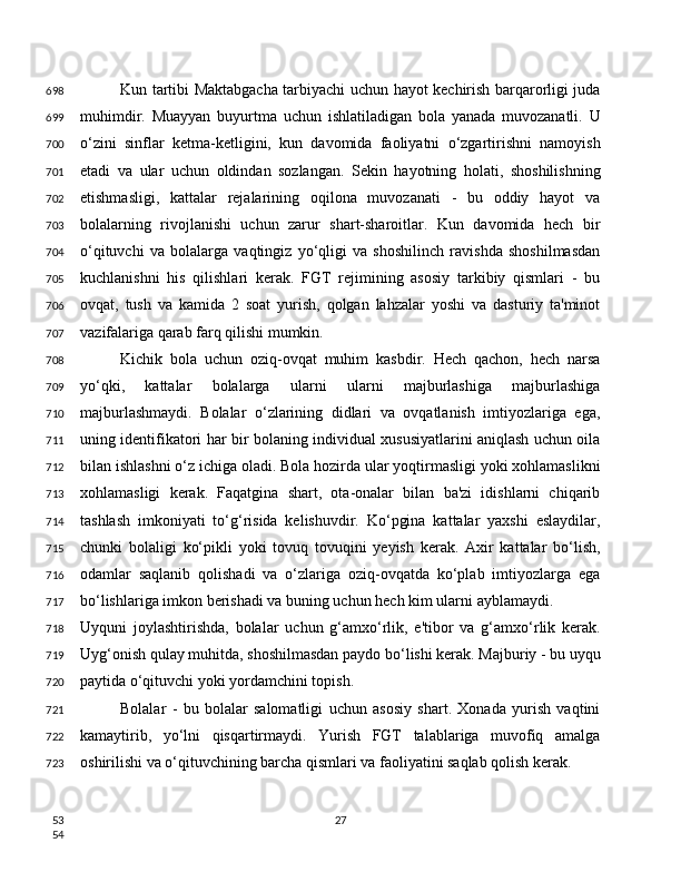 Kun tartibi Maktabgacha tarbiyachi uchun hayot kechirish barqarorligi juda
muhimdir.   Muayyan   buyurtma   uchun   ishlatiladigan   bola   yanada   muvozanatli.   U
o‘zini   sinflar   ketma-ketligini,   kun   davomida   faoliyatni   o‘zgartirishni   namoyish
etadi   va   ular   uchun   oldindan   sozlangan.   Sekin   hayotning   holati,   shoshilishning
etishmasligi,   kattalar   rejalarining   oqilona   muvozanati   -   bu   oddiy   hayot   va
bolalarning   rivojlanishi   uchun   zarur   shart-sharoitlar.   Kun   davomida   hech   bir
o‘qituvchi   va   bolalarga   vaqtingiz   yo‘qligi   va   shoshilinch   ravishda   shoshilmasdan
kuchlanishni   his   qilishlari   kerak.   FGT   rejimining   asosiy   tarkibiy   qismlari   -   bu
ovqat,   tush   va   kamida   2   soat   yurish,   qolgan   lahzalar   yoshi   va   dasturiy   ta'minot
vazifalariga qarab farq qilishi mumkin. 
Kichik   bola   uchun   oziq-ovqat   muhim   kasbdir.   Hech   qachon,   hech   narsa
yo‘qki,   kattalar   bolalarga   ularni   ularni   majburlashiga   majburlashiga
majburlashmaydi.   Bolalar   o‘zlarining   didlari   va   ovqatlanish   imtiyozlariga   ega,
uning identifikatori har bir bolaning individual xususiyatlarini aniqlash uchun oila
bilan ishlashni o‘z ichiga oladi. Bola hozirda ular yoqtirmasligi yoki xohlamaslikni
xohlamasligi   kerak.   Faqatgina   shart,   ota-onalar   bilan   ba'zi   idishlarni   chiqarib
tashlash   imkoniyati   to‘g‘risida   kelishuvdir.   Ko‘pgina   kattalar   yaxshi   eslaydilar,
chunki   bolaligi   ko‘pikli   yoki   tovuq   tovuqini   yeyish   kerak.   Axir   kattalar   bo‘lish,
odamlar   saqlanib   qolishadi   va   o‘zlariga   oziq-ovqatda   ko‘plab   imtiyozlarga   ega
bo‘lishlariga imkon berishadi va buning uchun hech kim ularni ayblamaydi.
Uyquni   joylashtirishda,   bolalar   uchun   g‘amxo‘rlik,   e'tibor   va   g‘amxo‘rlik   kerak.
Uyg‘onish qulay muhitda, shoshilmasdan paydo bo‘lishi kerak. Majburiy - bu uyqu
paytida o‘qituvchi yoki yordamchini topish.
Bolalar   -   bu   bolalar   salomatligi   uchun   asosiy   shart.   Xonada   yurish   vaqtini
kamaytirib,   yo‘lni   qisqartirmaydi.   Yurish   FGT   talablariga   muvofiq   amalga
oshirilishi va o‘qituvchining barcha qismlari va faoliyatini saqlab qolish kerak.
27698
699
700
701
702
703
704
705
706
707
708
709
710
711
712
713
714
715
716
717
718
719
720
721
722
723
53
54 