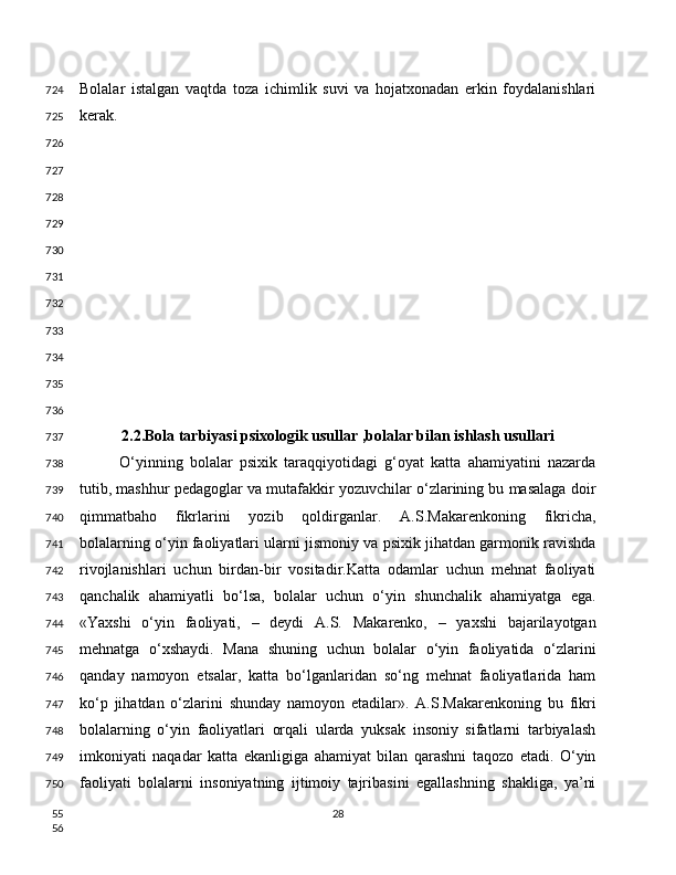 Bolalar   istalgan   vaqtda   toza   ichimlik   suvi   va   hojatxonadan   erkin   foydalanishlari
kerak.
2.2.Bola tarbiyasi psixologik usullar ,bolalar bilan ishlash usullari
O‘yinning   bolalar   psixik   taraqqiyotidagi   g‘oyat   katta   ahamiyatini   nazarda
tutib, mashhur pedagoglar va mutafakkir yozuvchilar o‘zlarining bu masalaga doir
qimmatbaho   fikrlarini   yozib   qoldirganlar.   A.S.Makarenkoning   fikricha,
bolalarning o‘yin faoliyatlari ularni jismoniy va psixik jihatdan garmonik ravishda
rivojlanishlari   uchun   birdan-bir   vositadir.Katta   odamlar   uchun   mehnat   faoliyati
qanchalik   ahamiyatli   bo‘lsa,   bolalar   uchun   o‘yin   shunchalik   ahamiyatga   ega.
«Yaxshi   o‘yin   faoliyati,   –   deydi   A.S.   Makarenko,   –   yaxshi   bajarilayotgan
mehnatga   o‘xshaydi.   Mana   shuning   uchun   bolalar   o‘yin   faoliyatida   o‘zlarini
qanday   namoyon   etsalar,   katta   bo‘lganlaridan   so‘ng   mehnat   faoliyatlarida   ham
ko‘p   jihatdan   o‘zlarini   shunday   namoyon   etadilar».   A.S.Makarenkoning   bu   fikri
bolalarning   o‘yin   faoliyatlari   orqali   ularda   yuksak   insoniy   sifatlarni   tarbiyalash
imkoniyati   naqadar   katta   ekanligiga   ahamiyat   bilan   qarashni   taqozo   etadi.   O‘yin
faoliyati   bolalarni   insoniyatning   ijtimoiy   tajribasini   egallashning   shakliga,   ya’ni
28724
725
726
727
728
729
730
731
732
733
734
735
736
737
738
739
740
741
742
743
744
745
746
747
748
749
750
55
56 